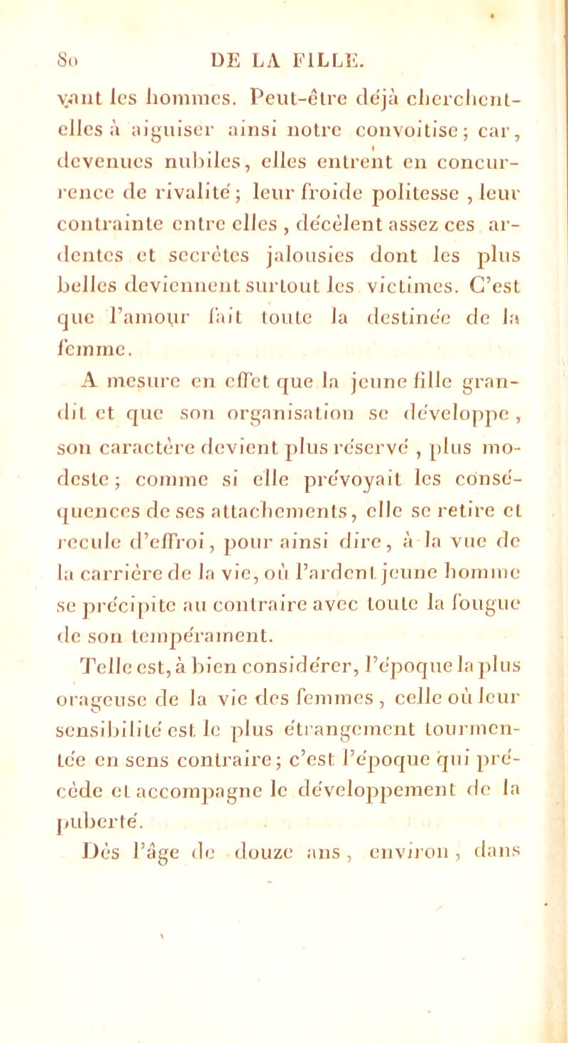 vant les hommes. Peut-être déjà cherchent- elles à aiguiser ainsi notre convoitise; car, devenues nubiles, elles entrent en concur- rence de rivalité; leur froide politesse , leur contrainte entre elles , décèlent assez ces ar- dentes et secrètes jalousies dont les plus belles deviennent surtout les victimes. C’est que l’amour fait toute la destinée de la femme. A mesure en clTet que la jeune fille gran- dit et que son organisation se développe, son caractère devient plus réservé , plus mo- deste ; comme si elle prévoyait les consé- quences de ses attachements, elle se retire cl recule d’effroi, pour ainsi dire, à la vue de la carrière de la vie, où l’ardent jeune homme se précipite au contraire avec toute la fougue de son tempérament. Telle est, à bien considérer, l’époque la plus orageuse de la vie des femmes , celle où leur sensibilité est le plus étrangement tourmen- tée en sens contraire; c’est l’époque qui pré- cède et accompagne le développement de la puberté. Dès l’âge de douze ans, environ, dans