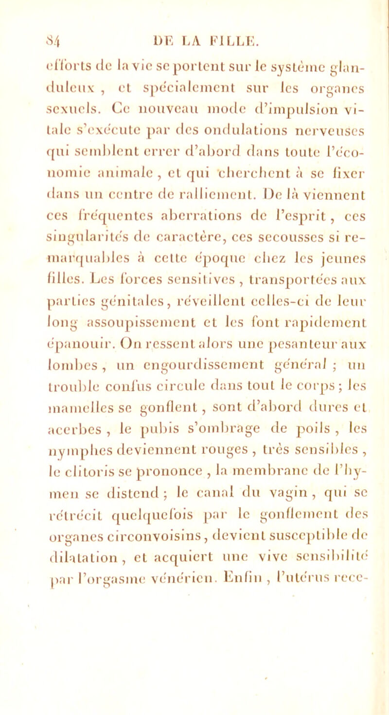 efforts de la vie se portent sur le système glan- duleux , et spécialement sur les organes sexuels. Ce nouveau mode d’impulsion vi- tale s’exécute par des ondulations nerveuses qui semblent errer d’abord dans toute l’éco- nomie animale , et qui 'cherchent à se lixer dans un centre de ralliement. De là viennent ces fréquentes aberrations de l’esprit, ces singularités de caractère, ces secousses si re- marquables à cette époque chez les jeunes filles. Les forces sensitives , transportées aux parties génitales, réveillent celles-ci de leur long assoupissement et les font rapidement épanouir. On ressent alors une pesanteur aux lombes , un engourdissement générai ; un trouble confus circule dans tout le corps ; les mamelles se gonflent, sont d’abord dures et acerbes , le pubis s’ombrage de poils , les nymphes deviennent rouges , très sensibles , le clitoris se prononce , la membrane de l’hy- men se distend; le canal du vagin, qui sc rétrécit quelquefois par le gonflement des organes circonvoisins, devient susceptible de dilatation, et acquiert une vive sensibilité par l’orgasme vénérien. Enfin , l’utérus rece-