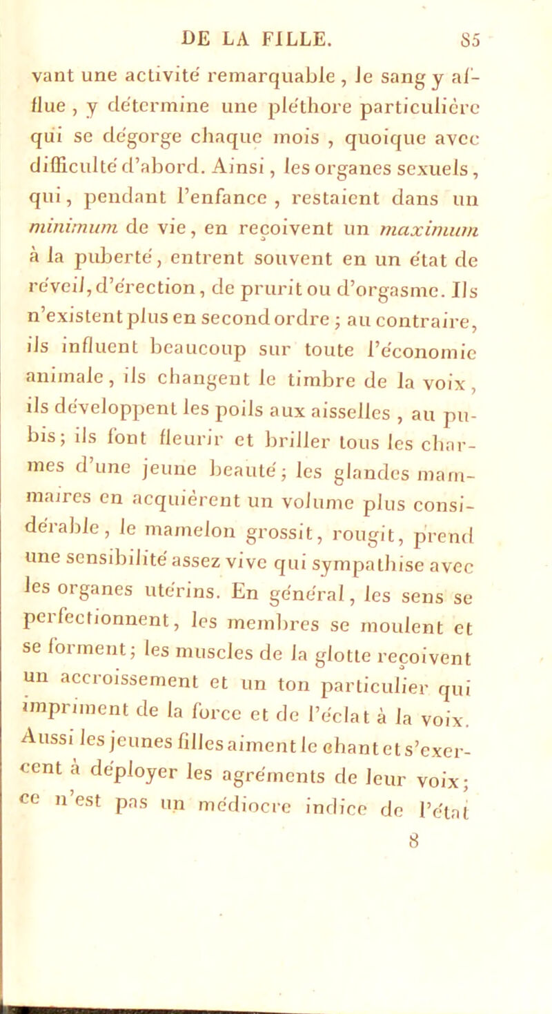 vant une activité remarquable , Je sang y af- flue , y détermine une pléthore particulière qui se dégorge chaque mois , quoique avec difficulté d’abord. Ainsi, les organes sexuels, qui, pendant l’enfance, restaient dans un minimum de vie, en reçoivent un maximum à la puberté, entrent souvent en un état de réveil,d’érection, de pruritou d’orgasme. Ils n’existentplus en second ordre ; au contraire, ils influent beaucoup sur toute l’économie animale, ils changent le timbre de la voix, ils développent les poils aux aisselles , au pu- bis; ils l'ont fleurir et briller tous les char- mes dune jeune beauté; les glandes mam- maires en acquièrent un volume plus consi- dérable, le mamelon grossit, rougit, prend une sensibilité assez vive qui sympathise avec les organes utérins. En général, les sens se perfectionnent, les membres se moulent et se forment; les muscles de la glotte reçoivent un accroissement et un ton particulier qui impriment de la force et de l’éclat à la voix. Aussi les jeunes filles aiment le chant et s’exer- cent à déployer les agréments de leur voix; ce n’est pas un médiocre indice de l’état