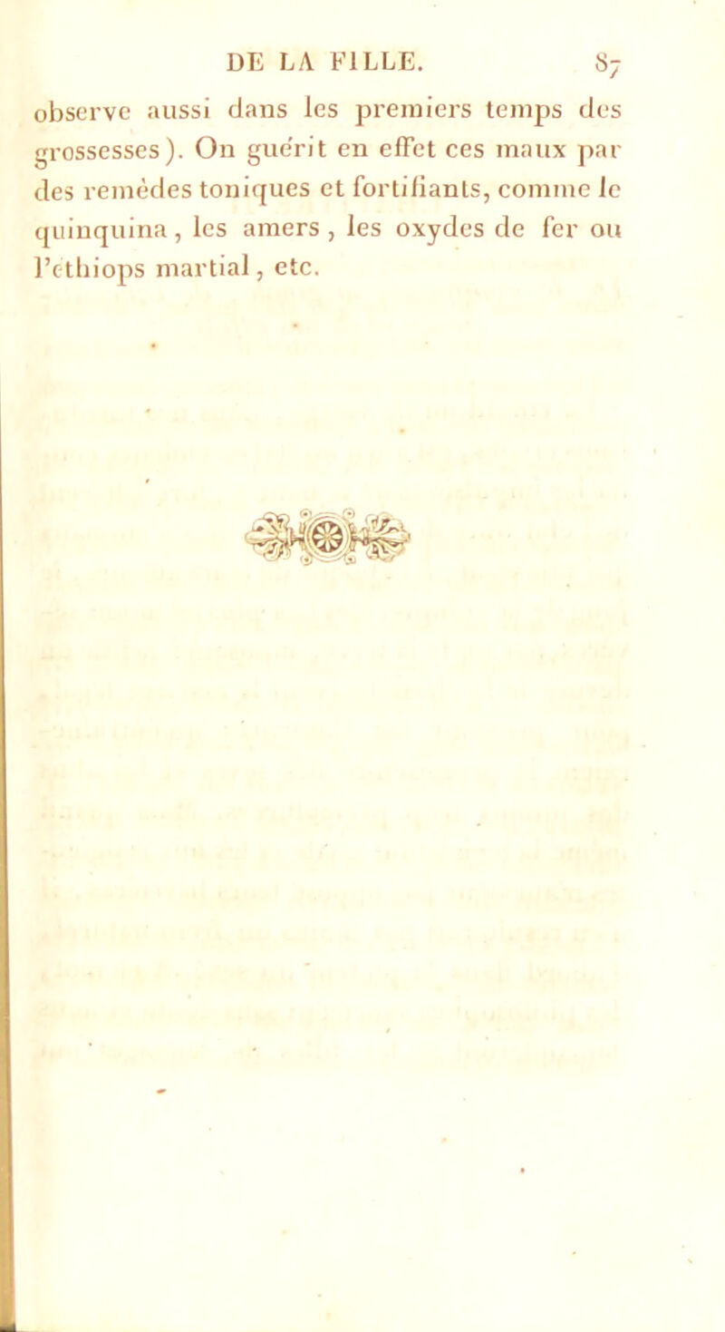 observe aussi dans les premiers temps des grossesses). On guérit en effet ces maux par des remèdes toniques et fortifiants, comme le quinquina, les amers, les oxydes de fer ou l’cthiops martial, etc.