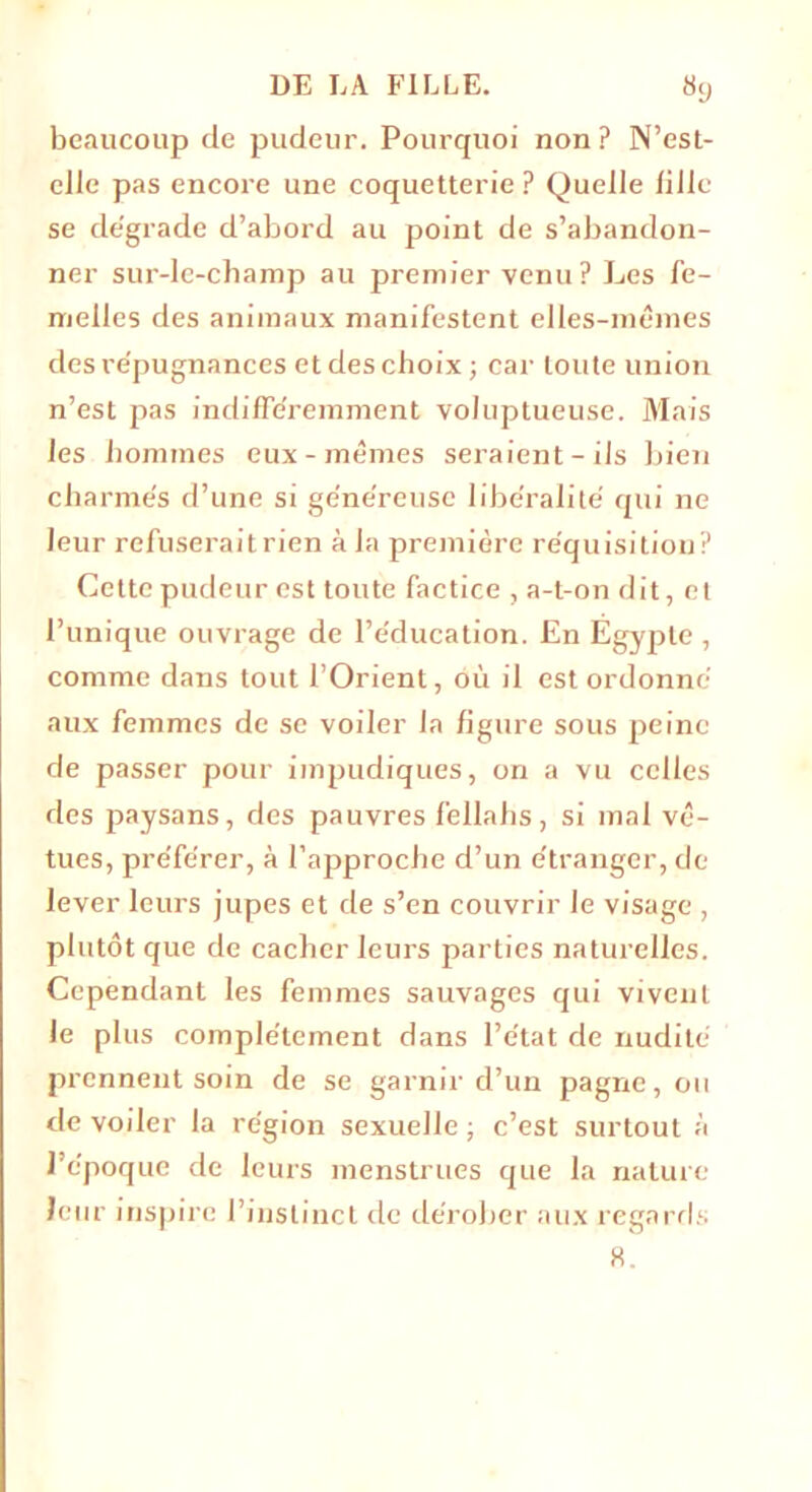 beaucoup de pudeur. Pourquoi non ? N’est- eiie pas encore une coquetterie P Quelle li 11c se dégrade d’abord au point de s’abandon- ner sur-le-champ au premier venu? Les fe- melles des animaux manifestent elles-mêmes des répugnances et des choix ; car toute union n’est pas indifféremment voluptueuse. Mais les hommes eux-mêmes seraient-ils bien charmés d’une si généreuse libéralité qui ne leur refuserait rien à la première réquisition? Cette pudeur est toute factice , a-t-on dit, et l’unique ouvrage de l’éducation. En Egypte , comme dans tout l’Orient, où il est ordonné aux femmes de se voiler Ja figure sous peine de passer pour impudiques, on a vu celles des paysans, des pauvres fellahs, si mal vê- tues, préférer, à l’approche d’un étranger, de lever leurs jupes et de s’en couvrir le visage , plutôt que de cacher leurs parties naturelles. Cependant les femmes sauvages qui vivent Je plus complètement dans l’état de nudité prennent soin de se garnir d’un pagne, ou de voiler la région sexuelle ; c’est surtout à 1 époque de leurs menstrues que la nature leur inspire l’instinct de dérober aux regards 8.