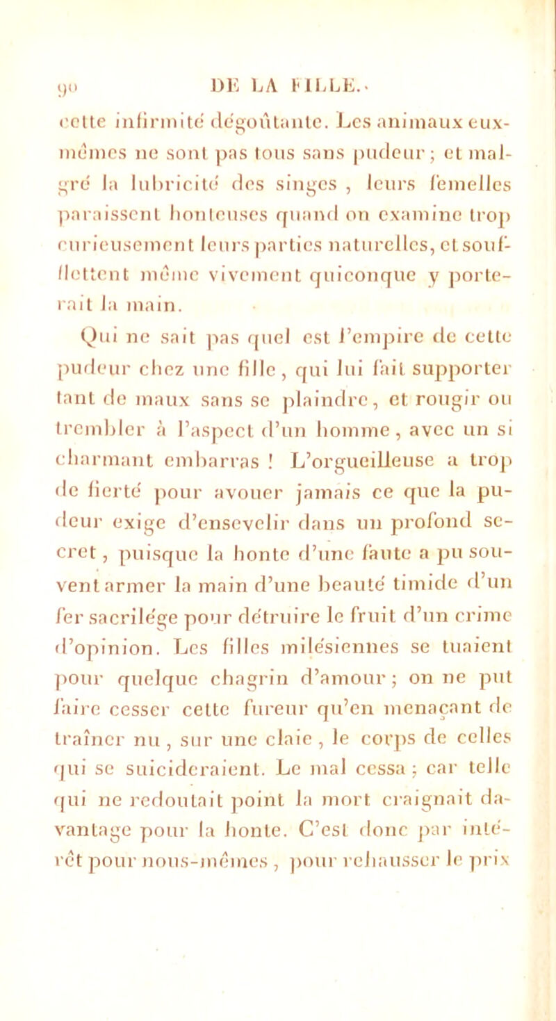9° celte infirmité dégoûtante. Les animaux eux- mémes ne sont pas tous sans pudeur; et mal- gré la lubricité des singes , leurs femelles paraissent honteuses quand on examine trop curieusement leurs parties naturelles, etsouf- flettent même vivement quiconque y porte- rait la main. Qui ne sait pas quel est l’empire de cette pudeur chez une fille, qui lui l'ait supporter tant de maux sans se plaindre, et rougir ou trembler à l’aspect d’un homme, avec un si charmant embarras ! L’orgueilleuse a trop de fierté pour avouer jamais ce que la pu- deur exige d’ensevelir dans un profond se- cret , puisque la honte d’une faute a pu sou- vent armer la main d’une beauté timide d’un fer sacrilège pour détruire le fruit d’un crime d’opinion. Les filles milésiennes se tuaient pour quelque chagrin d’amour ; on ne put faire cesser celte fureur qu’en menaçant de traîner nu , sur une claie , le corps de celles qui se suicideraient. Le niai cessa; car telle qui ne redoutait point la mort craignait da- vantage pour la honte. C’est donc par inté- rêt pour nous-mêmes , pour rehausser le prix