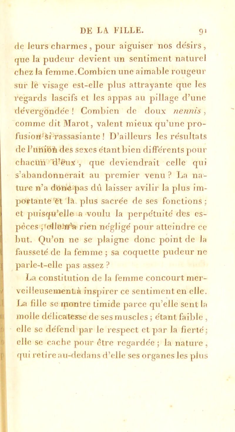 de leurs charmes , pour aiguiser nos de'sirs , que la pudeur devient un sentiment naturel chez la femme.Combien une aimable rougeur sur le visage est-elle plus attrayante que les regards lascifs et les appas au pillage d’une dévergondée ! Combien de doux nennis, comme dit Marot, valent mieux qu’une pro- fusiordfei-rassasiante ! D’ailleurs les re'sullats de l’uttibb des sexes étant bien différents pour chacun H’&ux , que deviendrait celle qui s’abandonnerait au premier venu ? La na- ture n’a dobé-pas dû laisser avilir la plus im- portante'ët là. plus sacrée de ses fonctions; et puisqu’elle a voulu la perpétuité des es- pèces j'ollüitt’ft rien négligé pour atteindre ce but. Qu’on ne se plaigne donc point de la fausseté de la femme ; sa coquette pudeur ne parle-t-elle pas assez ? La constitution de la femme concourt mer- veilleusementà inspirer ce sentiment en elle. La fille se rpontre timide parce qu’elle sent la molle délicatesse de ses muscles ; étant faible , elle se défend par le respect et par la fierté; elle se cache pour être regardée ; la nature, qui retire au-dedans d’elle ses organes les plus