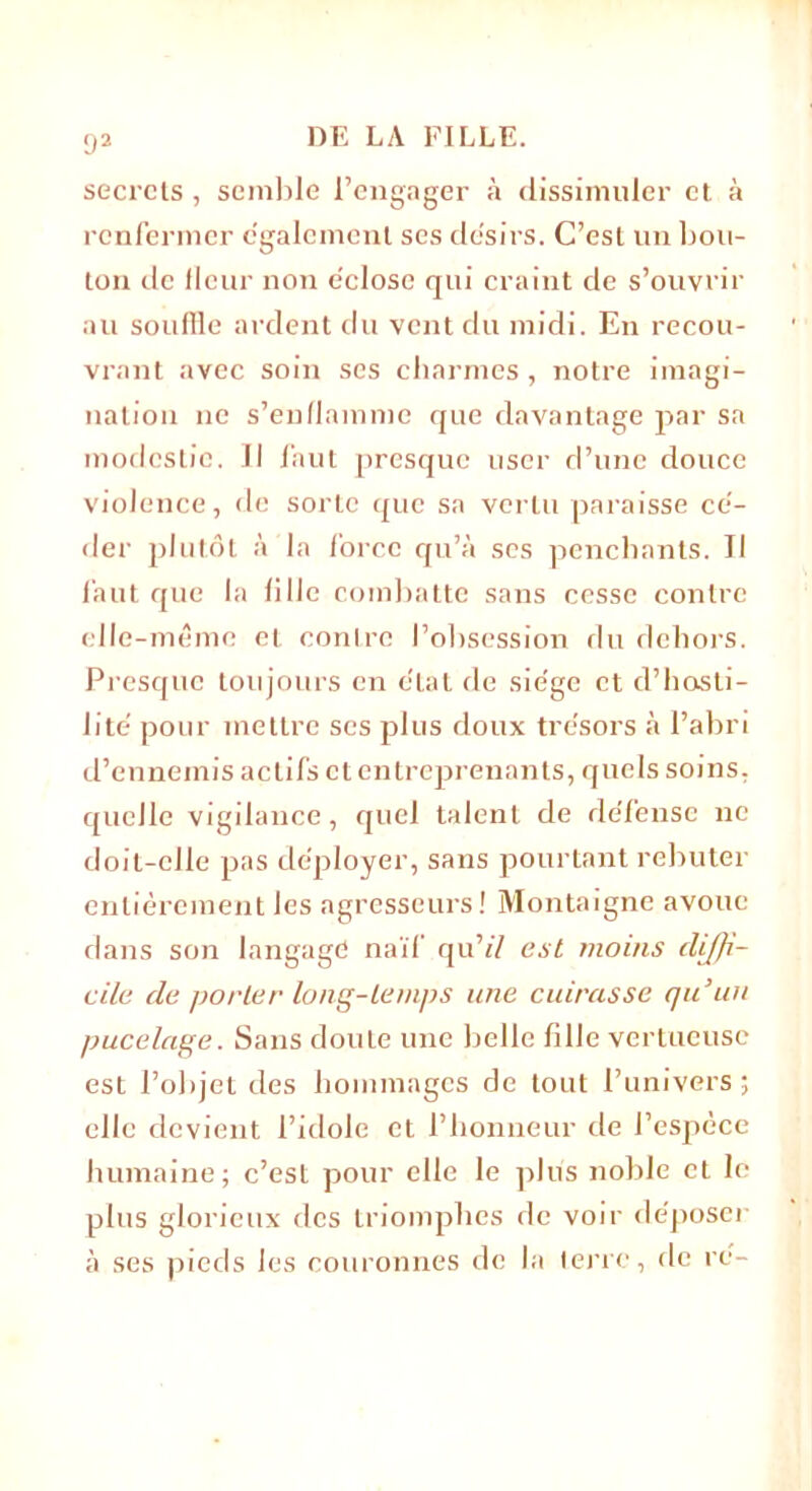 92 secrets , semble l’engager à dissimuler et à renfermer egalement ses de'sirs. C’est un bou- ton de fleur non e'close qui craint de s’ouvrir au souffle ardent du vent du midi. En recou- vrant avec soin ses charmes, notre imagi- nation ne s’enflamme que davantage par sa modestie. Il faut presque user d’une douce violence, de sorte que sa vertu paraisse cé- der plutôt à la force qu’à ses penchants. Il faut que la fille combatte sans cesse contre elle-même et contre l’obsession du dehors. Presque toujours en état de siégé et d’hosti- 1 ite pour mettre scs plus doux trésors à l’abri d’ennemis actifs et entreprenants, quels soins, quelle vigilance, quel talent de de’fense ne doit-elle pas déployer, sans pourtant rebuter entièrement les agresseurs! Montaigne avoue dans son langage naïf qu77 est moins diffi- cile de porter long-temps une cuirasse qu’un pucelage. Sans doute une belle fille vertueuse est l’objet des hommages de tout l’univers; elle devient l’idole et l’honneur de l’espèce humaine; c’est pour elle le plus noble et le plus glorieux des triomphes de voir déposer à ses pieds les couronnes de la terre, de ré-