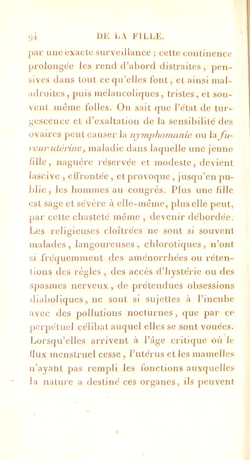 par une exacte surveillance ; cette continence prolongée les rend d’abord distraites, pen- sives dans tout ce qu’elles font, et ainsi mal- adroites , puis mélancoliques, tristes, et sou- vent meme folles. Ou sait que l’état de tur- gescence et d’exaltation de la sensibilité des ovaires peut causer la nymphomanie ou la fu- reur uLérine, maladie dans laquelle une jeune fille, naguère réservée et modeste, devient lascive , effrontée, cl provoque, jusqu’en pu- blic , les hommes au congrès. Plus une fille est sage et sévère à clle-rnème, plus elle peut, par celte chasteté même , devenir débordée. Les religieuses cloîtrées ne sont si souvent malades , langoureuses , chlorotiques , n’ont si fréquemment des aménorrhées ou réten- tions des règles , des accès d’hystérie ou des spasmes nerveux, de prétendues obsessions diaboliques, ne sont si sujettes à l’incube avec des pollutions nocturnes, que par ce perpétuel célibat auquel elles se sont vouées. Lorsqu’elles arrivent à l’àge critique où le flux menstruel cesse , l’utérus et les mamelles n’ayant pas rempli les fonctions auxquelles la nature a destiné ces organes, ils peuvent