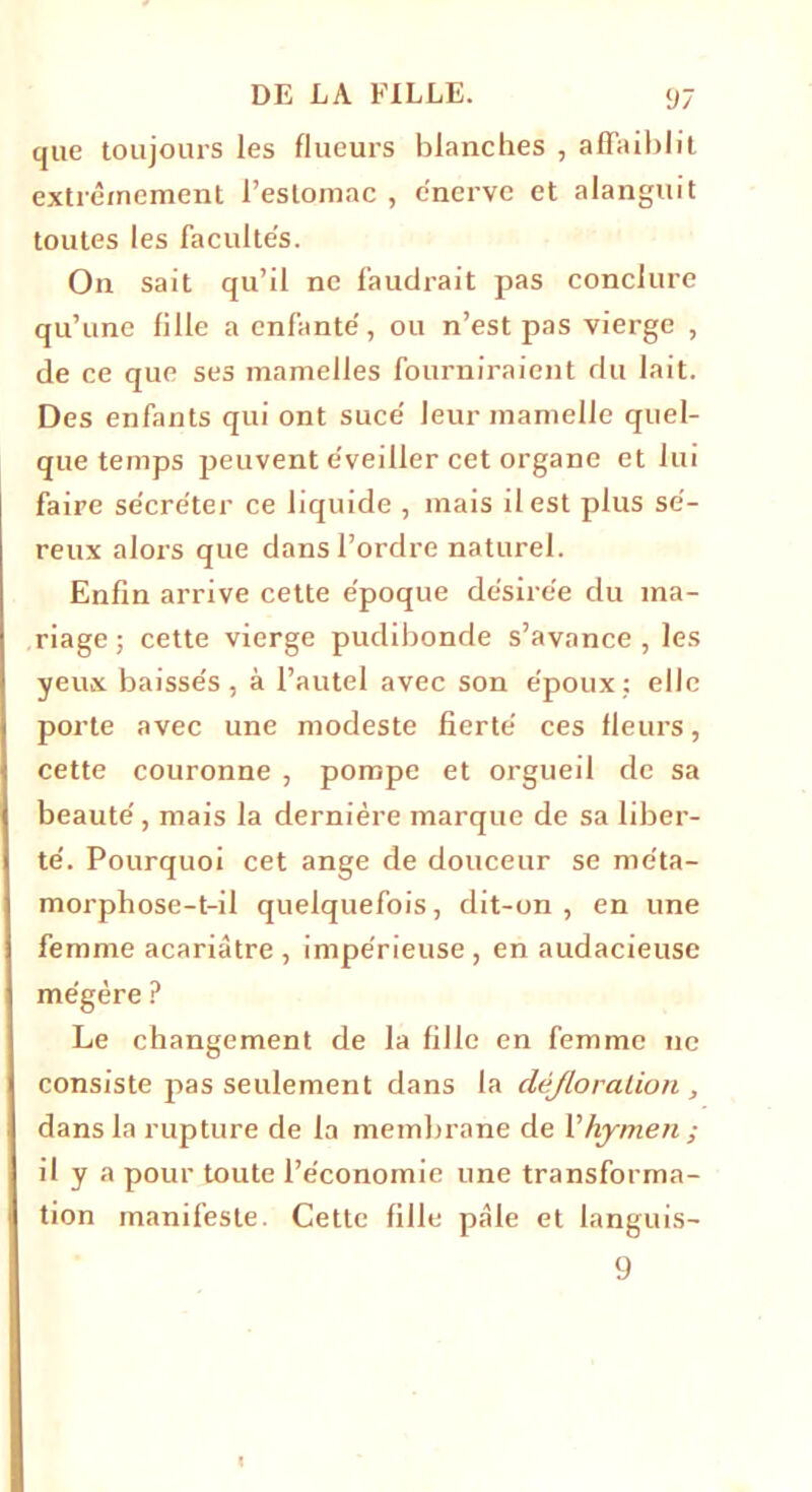 que toujours les flueurs blanches , affaiblit extrêmement l’estomac , énerve et alanguit toutes les facultés. On sait qu’il ne faudrait pas conclure qu’une fille a enfanté, ou n’est pas vierge , de ce que ses mamelles fourniraient du lait. Des enfants qui ont sucé leur mamelle quel- que temps peuvent éveiller cet organe et lui faire sécréter ce liquide , mais il est plus sé- reux alors que dans l’ordre naturel. Enfin arrive cette époque désirée du ma- riage ; cette vierge pudibonde s’avance , les yeux baissés, à l’autel avec son époux: elle porte avec une modeste fierté ces fleurs, cette couronne , pompe et orgueil de sa beauté, mais la dernière marque de sa liber- té. Pourquoi cet ange de douceur se me'ta- morphose-t-il quelquefois, dit-on, en une femme acariâtre , impérieuse , en audacieuse mégère ? Le changement de la fille en femme ne consiste pas seulement dans la défloration , dans la rupture de la membrane de l’hymen ; il y a pour toute l’économie une transforma- tion manifeste. Cette fille pâle et languis- 9