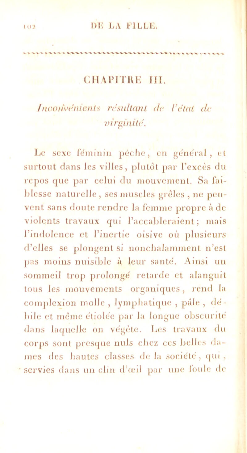 en ai5 i tue ni. {nconvénicnls résultant île l’état de virginité. Le sexe féminin pèche, en général, el surtout clans les villes, plutôt par l’excès (lu repos ejuc par celui du mouvement. Sa fai- blesse naturelle, ses muscles grêles , ne jscu- vent sans doute rendre la femme propre à de violents travaux qui l’accableraient; mais l’indolence cl l’inertie oisive où plusieurs d’elles se plongent si nonchalamment n’est pas moins nuisible à leur santé. Ainsi un sommeil trop prolongé retarde et alanguit tous les mouvements organiques, rend la complexion molle , lymphatique , pâle , dé- bile et même étiolée par la longue obscurité dans laquelle on végète. Les travaux du corps sont presque nuis chez ces belles da- mes des hautes classes delà société, (pii, servies dans un clin d’œil par une foule de