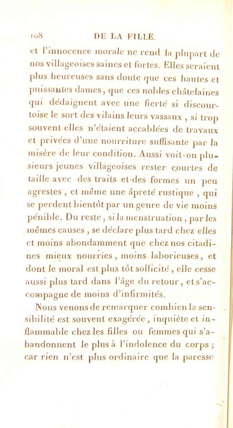 et l’innocence morale ne rend la plupart de nos villageoises saines cl fortes. Elles seraient plus heureuses sans doute que ces hautes et puissantes dames, que ces nobles châtelaines qui dédaignent avec une fierté si discour- toise le sort des vilains leurs vassaux , si trop souvent elles n’e'taient accablées de travaux et privées d’une nourriture suffisante par la misère de leur condition. Aussi voit-on plu- sieurs jeunes villageoises rester c.ourtes de taille avec des traits et-des formes un peu agrestes , et même une âprete' rustique , qui se perdent bientôt par un genre de vie moins pénible. Du reste, si la menstruation , par les mêmes causes , se déclare plus tard chez elles et moins abondamment que chez nos citadi- nes mieux nourries, moins laborieuses, et dont le moral est plus tôt sollicité , elle cesse aussi plus tard dans l’âge du retour, et s’ac- compagne de moins d’infirmités. Nous venons de remarquer combien la sen- sibilité est souvent exagérée, inquiète et in- flammable chez les filles ou femmes qui s’a- bandonnent le plus à l’indolence du corps ; car rien n’est plus ordinaire que la paresse