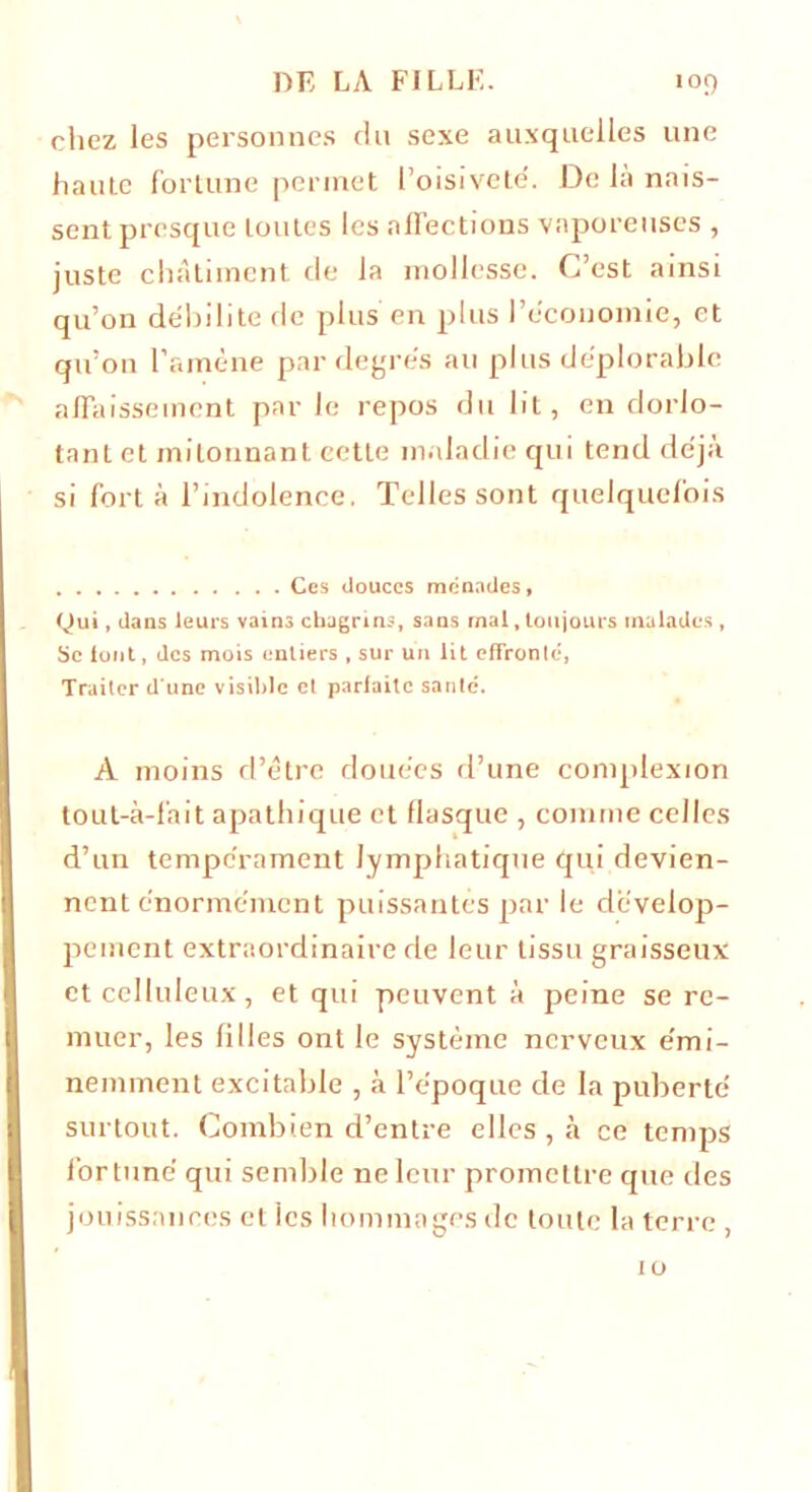 chez les personnes du sexe auxquelles une haute fortune permet l’oisivete'. De la nais- sent presque toutes les affections vaporeuses , juste châtiment de la mollesse. C’est ainsi qu’on débilite de plus en plus l’économie, et qu’on l’amène par degrés au plus déplorable affaissement par Je repos du lit, en dorlo- tant et mitonnant cette maladie qui tend déjà si fort à l’indolence. Telles sont quelquefois Ces douces monades. Qui, dans leurs vains chagrins, sans rnal, toujours malades , Se font, des mois entiers , sur un lit effronté, Traiter d une visible et parfaite santé. A moins d’être douées d’une complexion tout-à-fait apathique et flasque , comme celles d’un tempérament lymphatique qui devien- nent énormément puissantes par le dévelop- pement extraordinaire de leur tissu graisseux et celluleux, et qui peuvent à peine se re- muer, les filles ont le système nerveux émi- nemment excitable , à l’époque de la puberté surtout. Combien d’entre elles , à ce temps fortuné qui semble ne leur promettre que des jouissances elles hommages de toute la terre , 10