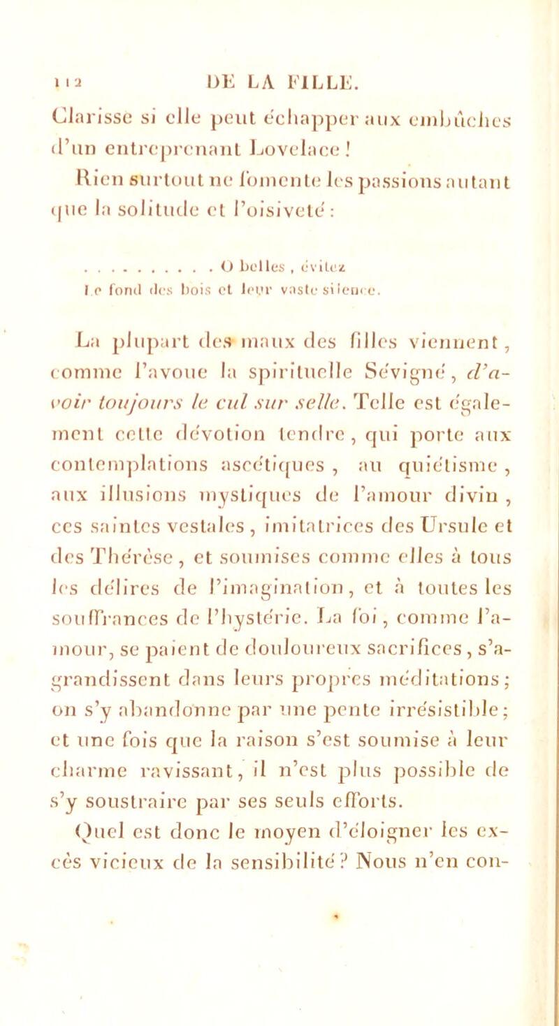 Clarisse si elle peut échapper aux embûches d’un entreprenant Lovelace! Rien surtout ne fomente les passions autant que la solitude et l’oisiveté: O belles , évitez I o fond des bois et ioyr vaste silence. La plupart des maux des filles viennent, comme l’avoue la spirituelle Se vigne, d’a- voir toujours le cul sur selle. Telle est égale- ment celte dévotion tendre, qui porte aux contemplations ascétiques , au quiétisme , aux illusions mystiques de l’amour divin , ccs saintes vestales , imitatrices des Ursule et des The'rèse, et soumises comme elles à tous les délires de l’imagination, et à toutes les souffrances de l’hystérie. La foi, comme l’a- niour, se paient de douloureux sacrifices, s’a- grandissent dans leurs propres méditations; on s’y abandonne par une pente irrésistible; et une fois que la raison s’est soumise à leur charme ravissant, il n’est plus possible de s’y soustraire par ses seuls efforts. Quel est donc le moyen d’éloigner les ex- cès vicieux de la sensibilité? Nous n’en cou-