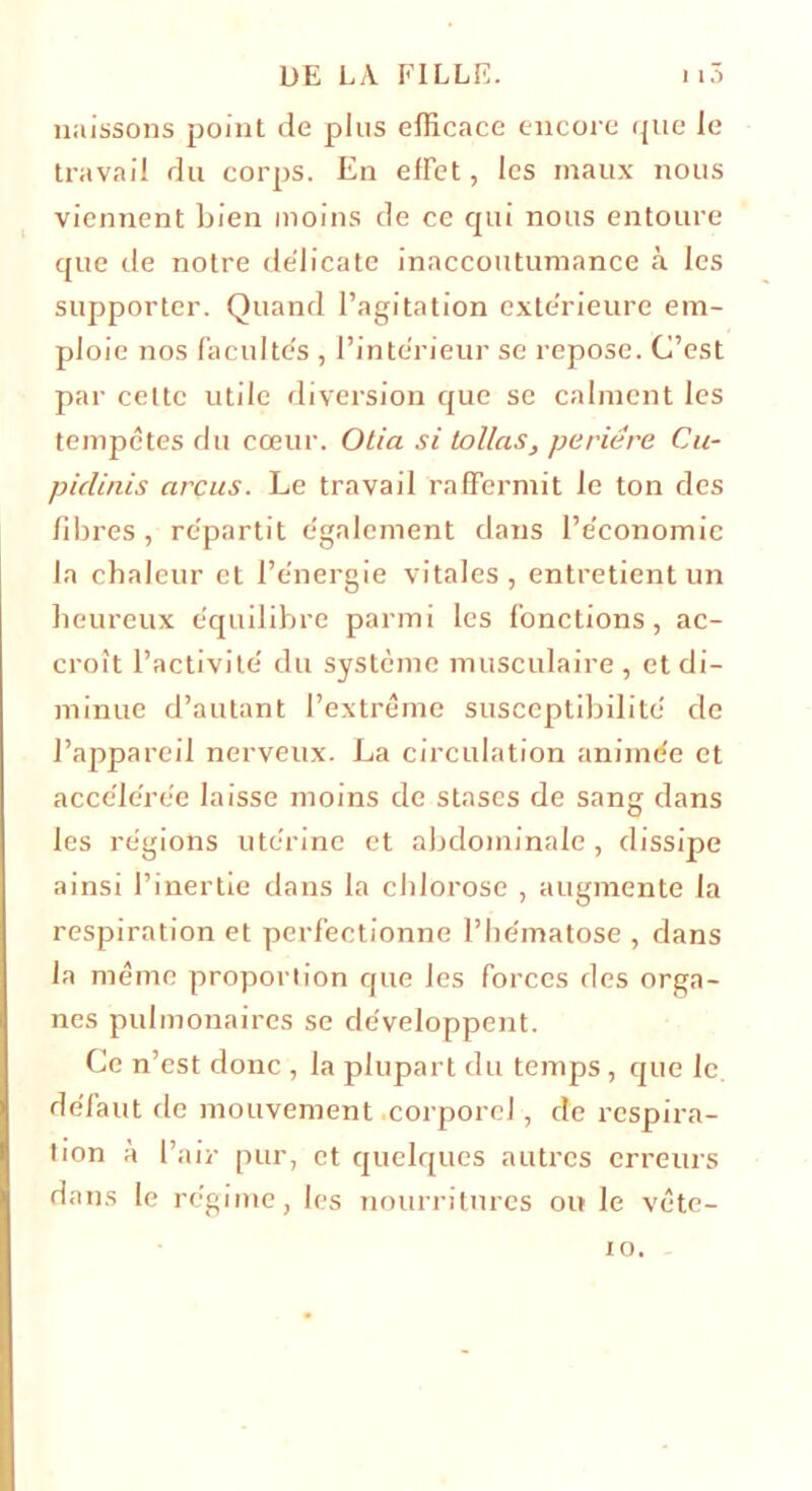 naissons point de plus efficace encore que le travail du corps. En efFet, les maux nous viennent bien moins de ce qui nous entoure que de notre délicate inaccoutumance à les supporter. Quand l’agitation extérieure em- ploie nos Facultés , l’intérieur se repose. C’est par celte utile diversion que se calment les tempêtes du cœur. Otia si Lollas, periére Cu- pidinis arcus. Le travail raffermit le ton des libres , répartit également dans l’économie la chaleur et l’énergie vitales, entretient un heureux équilibre parmi les Fonctions, ac- croît l’activité du système musculaire, et di- minue d’autant l’extrême susceptibilité de l’appareil nerveux. La circulation animée et accélérée laisse moins de stases de sang dans les régions utérine et abdominale , dissipe ainsi l’inertie dans la chlorose , augmente la respiration et perfectionne l’hématose , dans la même proportion que les Forces des orga- nes pulmonaires se développent. Ce n’est donc , la plupart du temps , que le. déFaut de mouvement corporel, de respira- tion à l’air pur, et quelques autres erreurs dans le régime, les nourritures ou le vête- 10.