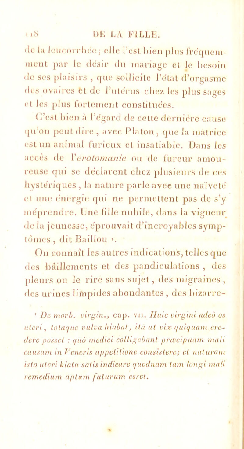 «le la leucorrhée; elle l’est bien plus fréquem- ment par le désir du mariage cl le besoin de ses plaisirs , que sollicite l’état d’orgasme des ovaires et de l’utérus chez les plus sages et les plus fortement constituées. C’est bien à l’égard de ceLle dernière cause qu’on peut dire, avec PlaLon, que la matrice est un animal furieux cl insatiable. Dans les accès de Vérotomanie ou de fureur amou- reuse qui se déclarent chez plusieurs de ces hystériques , la nature parle avec une naïveté et une énergie qui ne permettent pas de s’y méprendre. Une fille nubile, clans la vigueur de la jeunesse, éprouvait cl’incroyahlcs symp- tômes , dit Baillou >. On connaît les autres indications, telles que des bâillements et des pandiculations , des pleurs ou le rire sans sujet, des migraines , des urines lifnpides abondantes, des bizarre- 1 De morb. Virgin., cap. vu. Unie virgint aclcô os ulcri, lotaquc vutva liiabat, ila ut vix quiquam crc- ilerc posscl : quo niedici colligebant prœcipuam mali causam in Vcneris appelilione consistera; et nitlurani islo uteri bialu satis indicarc quodnam tain longi mali remedium apl«m fulurum esset.