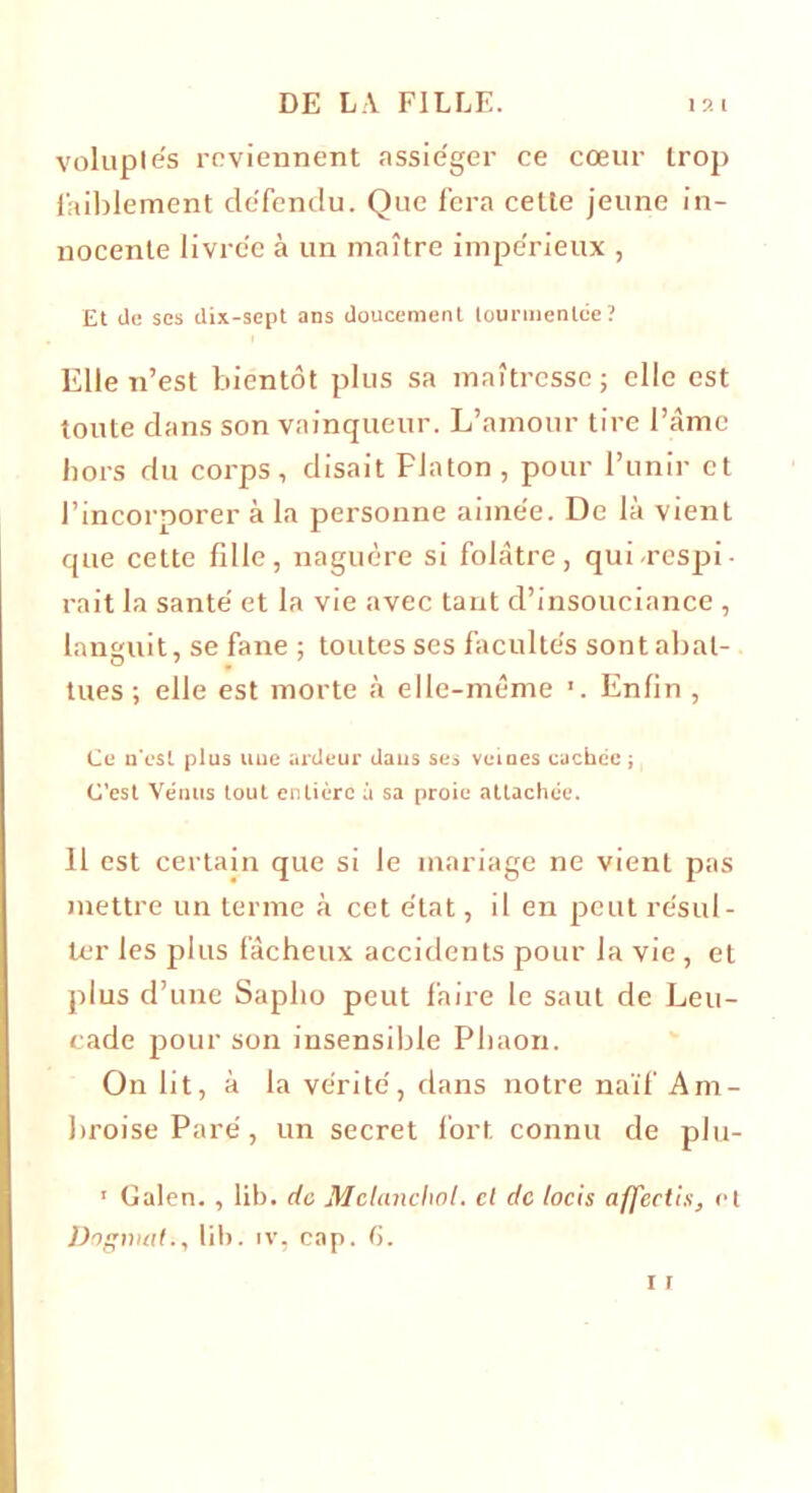 voluptés reviennent assiéger ce cœur trop faiblement défendu. Que fera cette jeune in- nocente livrée à un maître impérieux , Et de ses dix-sept ans doucement tourmentée? Elle n’est bientôt plus sa maîtresse; elle est toute dans son vainqueur. L’amour tire l’âme hors du corps, disait Flaton, pour l’unir et l’incorporer à la personne aimée. De là vient que cette fille, naguère si folâtre, qui-respi rait la santé et la vie avec tant d’insouciance , languit, se fane ; toutes ses facultés sont abat- tues ; elle est morte à elle-même ’. Enfin , Ce n'est plus une ardeur dans ses veines cachée; C’est Vénus tout entière à sa proie attachée. Il est certain que si le mariage ne vient pas mettre un terme à cet état, il en peut résul- ter les plus fâcheux accidents pour la vie, et plus d’une Saplio peut faire le saut de Leu- cade pour son insensible Phaon. On lit, à la vérité, dans notre naïf Am- broise Paré, un secret fort connu de plu- ' Galen. , lib. de Melancliol. cl de locis affectis, et