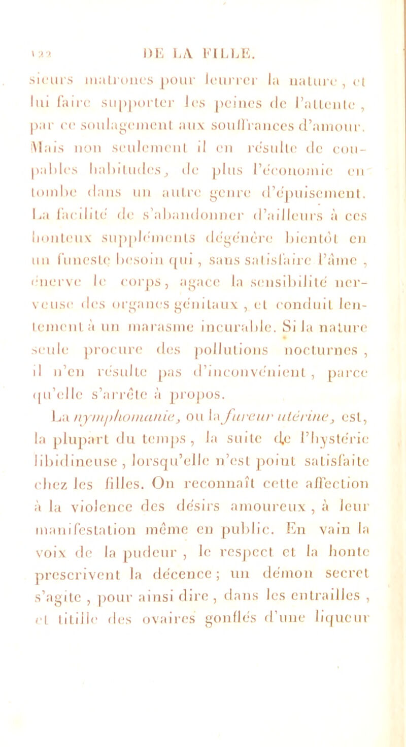 sieurs matrones pour leurrer la nature , et lui faire supporter les peines rie l’attente, par ee soulagement aux souffrances d’amour. Mais non seulement il en résulté de cou- pables habitudes, de plus l'économie en tombe dans un autre genre d’dpuisement. lai facilite de s’abandonner d’ailleurs à ces honteux suppléments dégénéré bientôt en un funeste besoin qui, sans satisfaire l’âme , énerve le corps, agace la sensibilité ner- veuse des organes génitaux , et conduit len- tement à un marasme incurable. Si la nature seule procure des pollutions nocturnes , il n’en résulte pas d’inconvénient, parce qu’elle s’arrête à propos. La nymphomanie, ou la fureur utérine, est, la plupart du temps, la suite d,e l’hystérie libidineuse , lorsqu’elle n’est point satisfaite chez les filles. On reconnaît cette affection à la violence des désirs amoureux , à leur manifestation même en public. En vain la voix de la pudeur , le respect et la honte prescrivent la décence ; un démon secret s’agite , pour ainsi dire , dans les entrailles , et titille des ovaires gonflés d’une liqueur