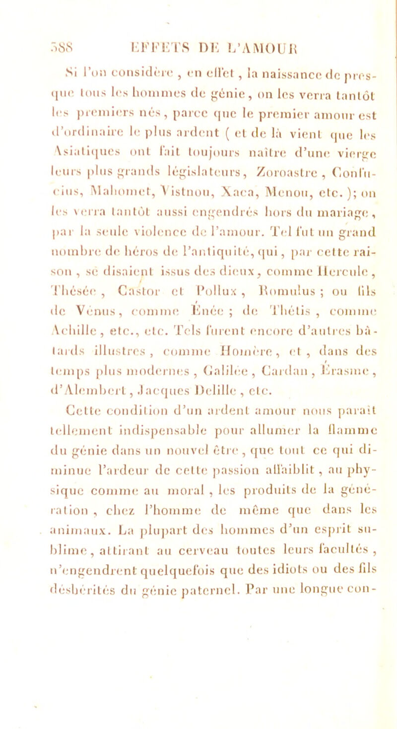 Si l’on considère , en ellèt, la naissance de pres- que Ions les hommes de génie, on les verra tantôt les premiers nés, parce que le premier amour est d’ordinaire le plus ardent ( et de là vient (pie les Asiatiques ont l'ait toujours naître d’une vierge leurs plus grands législateurs, Zoroastre , Confu- cius, Mahomet, Vistnou, Xaca, Menou, etc. ); on les verra tantôt aussi engendrés hors du mariage, par la seule violence de l’amour. Tel fut un grand nombre de héros de l’antiquité, qui, par celte rai- son , se disaient issus des dieux, comme Hercule, Thésée , Castor et Pollux , Romulus ; ou lils de Vénus, comme linée ; de Thétis , comme Achille, etc., etc. Tels furent encore d’autres bâ- tards illustres, comme Homère, et, dans des temps plus modernes , Galilée, Cardan, Erasme, d’Alembcrt, Jacques Delille , etc. Cette condition d’un ardent amour nous parait tellement indispensable pour allumer la flamme du génie dans un nouvel être, que tout ce qui di- minue l’ardeur de celle passion affaiblit, au phy- sique comme au moral , les produits de la géné- ration , chez l’homme de même que dans les animaux. La plupart des hommes d’un esprit su- blime, attirant au cerveau toutes leurs facultés , n’engendrent quelquefois que des idiots ou des fils déshérités du génie paternel. Par une longue con-