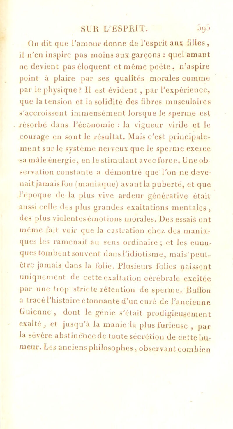On dit que l’amour donne de l’esprit aux lilles , il n’en inspire pas moins aux garçons : quel amant ne devient pas éloquent et même poêle, n’aspire point à plaire par ses qualités morales comme par le physique? Il est évident , par l’expérience, que la tension et la solidité des fibres musculaires s’accroissent immensément lorsque le sperme est résorbé dans l’économie : la vigueur virile et le courage en sont le résultat. Mais c’est principale- ment sur le système nerveux que le sperme exerce sa mâle énergie, en le stimula ut avec force. L ne ob- servation constante a démontré que l’on ne deve- nait jamais fou (maniaque) avant la puberté, et que l’époque de la plus vive ardeur générative était aussi celle des plus grandes exaltations mentales, des plus violentes émotions morales. Des essais ont même fait voir que la castration chez des mania- ques les ramenait au sens ordinaire; et les eunu- ques tombent souvent dans l’idiotisme, mais'peul- clrc jamais dans la folie. Plusieurs folies naissent uniquement de cette exaltation cérébrale excitée par une trop stricte rétention de sperme. Rull'on a tracé l’histoire étonnante d’un curé de l’ancienne Guienne , dont le génie s’était prodigieusement exalté, et jusqu’à la manie la plus furieuse , par la sévère abstine'nce de toute sécrétion de cette hu- meur. Les anciens philosophes, observant combien