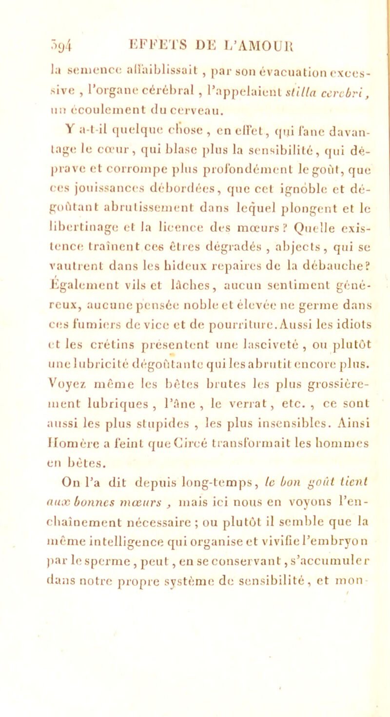 lu semence affaiblissait, par son évacuation exces- sive , l’organe cérébral , l’appelaient stilla cercbri, un écoulement du cerveau. Y a-t-il quelque chose , en effet, qui fane davan- tage le cœur, qui blase plus la sensibilité, qui dé- prave et corrompe plus profondément le goût, que ces jouissances débordées, que cet ignoble et dé- goûtant abrutissement dans lequel plongent et le libertinage et la licence des mœurs? Quelle exis- tence traînent ces êtres dégradés , abjects, qui se vautrent dans les hideux repaires de la débauche? Egalement vils et lâches, aucun sentiment géné- reux, aucune pensée noble et élevée ne germe dans ces fumiers de vice et de pourriture. Aussi les idiots et les crétins présentent une lasciveté , ou plutôt une lubricité dégoûtante qui les abrutit encore plus. Voyez, même les bêtes brutes les plus grossière- ment lubriques, l’âne, le verrat, etc., ce sont aussi les plus stupides , les plus insensibles. Ainsi Homère a feint queCircé transformait les hommes en bêles. On l’a dit depuis long-temps, le bon goût tient aux bonnes mœurs , mais ici nous en voyons l’en- chaînement nécessaire ; ou plutôt il semble que la même intelligence qui organise et vivifie l’embryo n par le sperme, peut, en se conservant, s’accumuler dans notre propre système de sensibilité, et mon