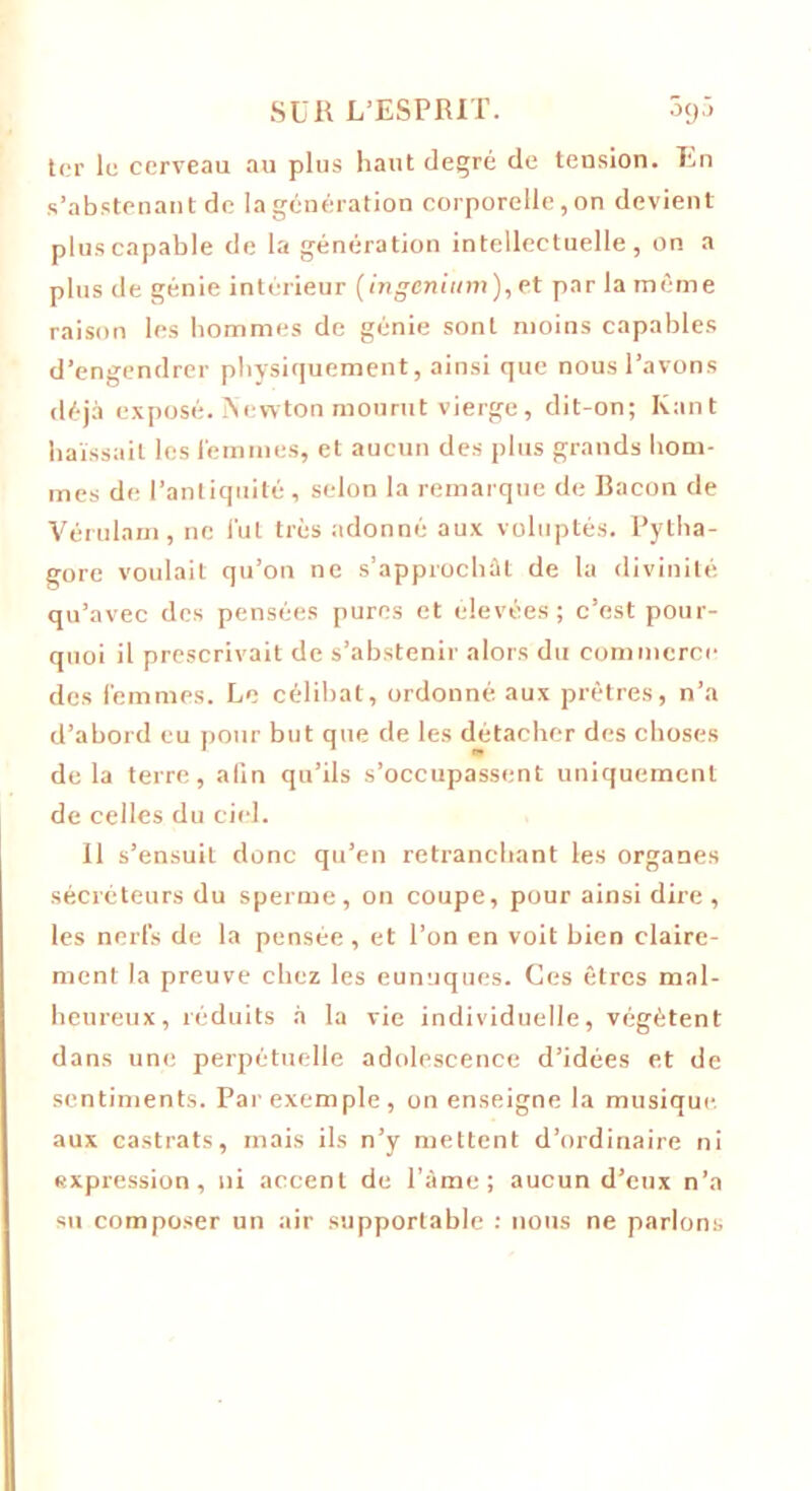 ter le cerveau au plus haut degré de tension. En s’abstenant de la génération corporelle, on devient plus capable de la génération intellectuelle, on a plus de génie intérieur (ingcnium), et par la même raison les hommes de génie sont moins capables d’engendrer physiquement, ainsi que nous l’avons déjà exposé. Newton mourut vierge, dit-on; Ivant haïssait les i'emmes, et aucun des plus grands hom- mes de l’antiquité, selon la remarque de Bacon de Vérulam, ne fut très adonné aux voluptés. Pytha- gore voulait qu’on ne s’approchât de la divinité qu’avec des pensées pures et elevées; c’est pour- quoi il prescrivait de s’abstenir alors du commerce des femmes. Le célibat, ordonné aux prêtres, n’a d’abord eu pour but que de les détacher des choses delà terre, alin qu’ils s’occupassent uniquement de celles du ciel. Il s’ensuit donc qu’en retranchant les organes sécréteurs du sperme, on coupe, pour ainsi dire , les nerfs de la pensée , et l’on en voit bien claire- ment la preuve chez les eunuques. Ces êtres mal- heureux, réduits à la vie individuelle, végètent dans une perpétuelle adolescence d’idées et de sentiments. Par exemple , on enseigne la musique, aux castrats, mais ils n’y mettent d’ordinaire ni expression, ni accent de l’àme; aucun d’eux n’a su composer un air supportable : nous ne parlons