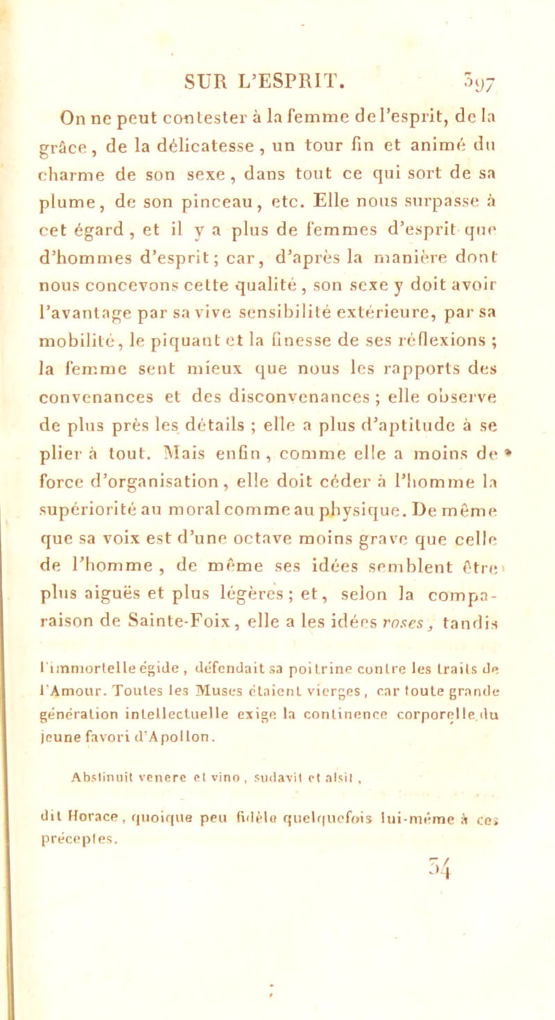 On ne peut contester à la femme de l’esprit, de la grâce, de la délicatesse, un tour fin et animé du charme de son sexe, dans tout ce qui sort de sa plume, de son pinceau, etc. Elle nous surpasse à cet égard , et il y a plus de femmes d’esprit que d’hommes d’esprit; car, d’après la manière dont nous concevons cette qualité, son sexe y doit avoir l’avantage par sa vive sensibilité extérieure, par sa mobilité, le piquant et la finesse de ses réflexions ; la femme sent mieux que nous les rapports des convenances et des disconvenances ; elle observe de plus près les détails ; elle a plus d’aptitude à se plier à tout. Mais enfin , comme elle a moins de » force d’organisation, elle doit céder à l’homme la supériorité au moral comme au physique. De même que sa voix est d’une octave moins grave que celle de l’homme, de même ses idées semblent être plus aiguës et plus légères; et, selon la compa- raison de Sainte-Foix, elle a les idées rnses, tandis l'immortelle égide , défendait sa poitrine contre les traits de l'Amour. Toutes les Muses étaient vierges, car toute grande génération intellectuelle exige la continence corporelle.du jeune favori d’Apollon. Abstinuit venerc et vino , sudavit et alsit , dit Horace, quoique peu fidèle quelquefois lui-même à ce* préceptes.