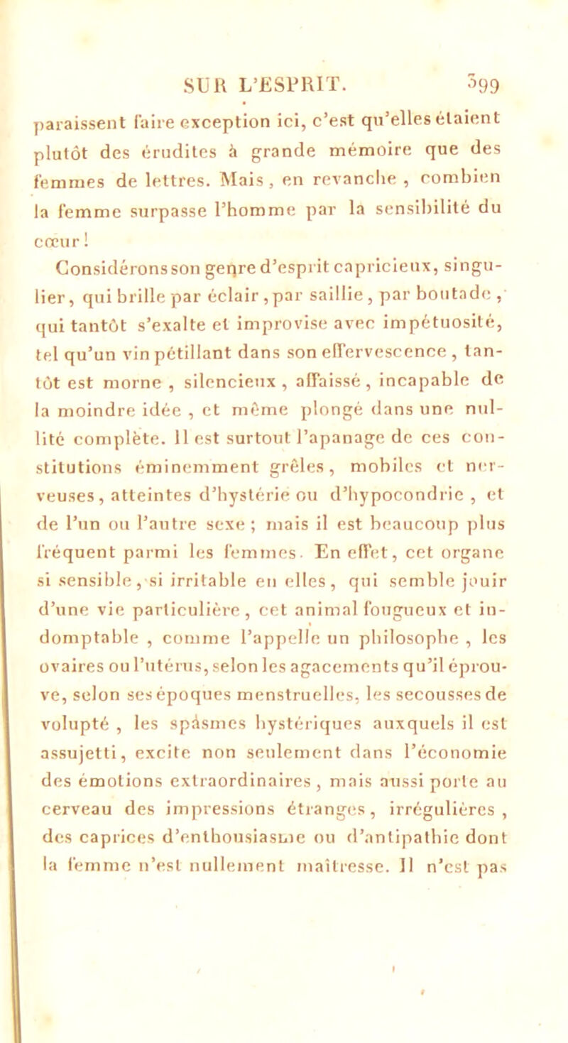 paraissent faire exception ici, c’est qu’elles étaient plutôt des érudites à grande mémoire que des femmes de lettres. Mais, en revanche , combien la femme surpasse l’homme par la sensibilité du cœur ! Gonsidéronsson geqre d’esprit capricieux, singu- lier, qui brille par éclair ,par saillie, par boutade , qui tantôt s’exalte et improvise avec impétuosité, tel qu’un vin pétillant dans son effervescence , tan- tôt est morne , silencieux , affaissé, incapable de la moindre idée , et même plongé dans une nul- lité complète. 11 est surtout l’apanage de ces con- stitutions éminemment grêles, mobiles et ner- veuses, atteintes d’hystérie ou d’hypocondrie, et de l’un ou l’autre sexe; mais il est beaucoup plus fréquent parmi les femmes En effet, cet organe si sensible , si irritable en elles , qui semble jouir d’une vie particulière, cet animal fougueux et in- domptable , comme l’appelle un philosophe , les ovaires ou l’utérus, selon les agacements qu’il éprou- ve, selon ses époques menstruelles, les secousses de volupté , les spAsmes hystériques auxquels il est assujetti, excite non seulement dans l’économie des émotions extraordinaires, mais aussi porte au cerveau des impressions étranges, irrégulières, des caprices d’enthousiasme ou d’antipathie dont la femme n’est nullement maîtresse. Il n’est pas