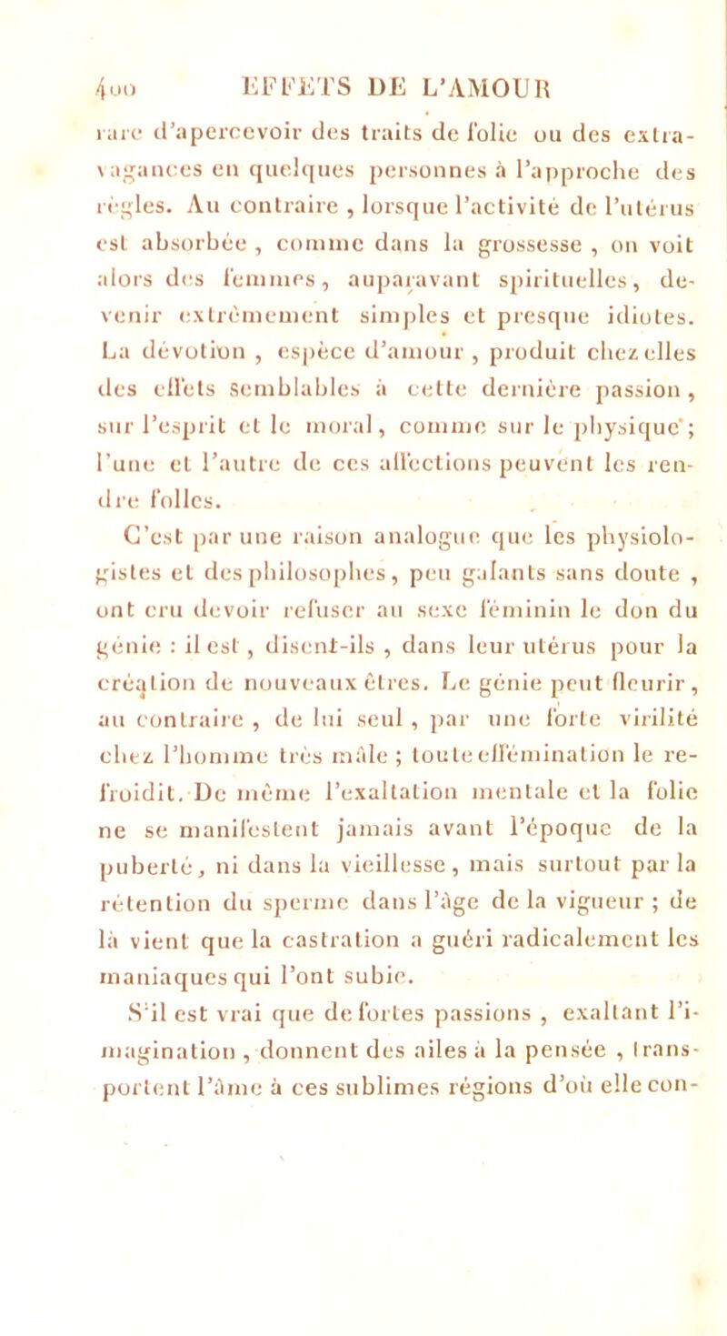 rare d’apercevoir des traits de folie ou des extra- vagances en quelques personnes à l’approche des règles. Au contraire , lorsque l’activité de l’utérus est absorbée , comme dans la grossesse , on voit alors des femmes, auparavant spirituelles, de- venir extrêmement simples et presque idiotes. La dévotion , espèce d’amour , produit chez elles des effets semblables à cette dernière passion, sur l’esprit elle moral, comme sur le physique'; l'une et l’autre de ces affections peuvent les ren- dre folles. C’est par une raison analogue que les physiolo- gistes et des philosophes, peu galants sans doute , ont cru devoir refuser au sexe féminin le don du génie : il est , disent-ils , dans leur utérus pour la création de nouveaux êtres. Le génie peut fleurir, au contraire , de lui seul , par une forte virilité chez l’homme très mâle ; toute effémination le re- froidit. De même l’exaltation mentale et la folie ne se manifestent jamais avant l’époque de la puberté, ni dans la vieillesse, mais surtout par la rétention du sperme dans l’âge de la vigueur ; de là vient que la castration a guéri radicalement les maniaques qui l’ont subie. S’il est vrai que de fortes passions , exaltant l’i- magination , donnent des ailes à la pensée , trans- portent l’âme à ces sublimes régions d’où ellecon-