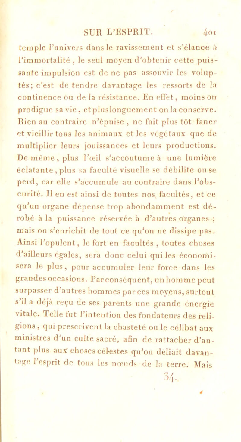 temple l’univers dans le ravissement et s’élance à l’immortalité , le seul moyen d’obtenir cette puis- sante impulsion est de ne pas assouvir les volup- tés; c’est de tendre davantage les ressorts de la continence ou de la résistance. En effet, moins on prodigue sa vie, et pluslonguement on la conserve. Rien au contraire n’épuise , ne fait plus tôt faner et vieillir tous les animaux et les végétaux que de multiplier leurs jouissances et leurs productions. De même, plus l’œil s’accoutume à une lumière éclatante, plus sa faculté visuelle se débilite ou se perd, car elle s’accumule au contraire dans l’obs- curité. Il en est ainsi de tontes nos facultés, et ce qu’un organe dépense trop abondamment est dé- robé à la puissance réservée à d’autres organes ; mais on s’enrichit de tout ce qu’on ne dissipe pas. Ainsi l’opulent, le fort en facultés , toutes choses d’ailleurs égales, sera donc celui qui les économi- sera le plus, pour accumuler leur force dans les grandes occasions. Parconséquent, un homme peut surpasser d’autres hommes par ces moyens, surtout s il a déjà reçu de ses parents une grande énergie vitale. Telle fut l’intention des fondateurs des reli- gions , qui prescrivent la chasteté ou le célibat aux ministres d’un culte sacré, afin de rattacher d’au- tant plus aux choses célestes qu’on déliait davan- tage l’esprit de tous les nœuds de la terre. Mais 54-