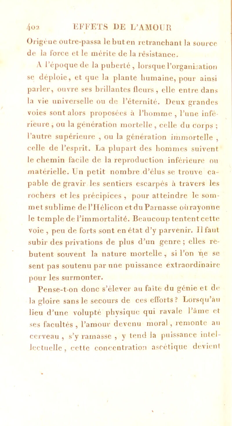 Origèue outre-passa le but en retranchant la source de la force et le mérite de la résistance. A l’époque de la puberté, lorsque l’organisation se déploie, et que la plante humaine, pour ainsi parler, ouvre ses brillantes fleurs, elle entre dans la vie universelle ou de. l’éternité. Deux grandes voies sont alors proposées é l’homme , l’une infé- rieure , ou la génération mortelle, celle du corps ; l’autre supérieure , ou la génération immortelle , celle de l’esprit. La plupart des hommes suivent le chemin facile de la reproduction inférieure ou matérielle. Un petit nombre d’élus se trouve ca- pable de gravir les sentiers escarpés à travers les rochers et les précipices , pour atteindre le som- met sublime de l’Iïélicon et du Parnasse où rayonne le temple de l’immortalité. Beaucoup tentent cette voie , peu de forts sont en état d’y parvenir. Il faut subir des privations de plus d’un genre; elles re- butent souvent la nature mortelle , si l’on me se sent pas soutenu par une puissance extraordinaire pour les surmonter. Pense-t-on donc s’élever au faîte du génie et de la gloire sans le secours de ces efforts? Lorsqu’au lieu d’une volupté physique qui ravale l’âme et ses facultés , l’amour devenu moral, remonte au cerveau, s’y ramasse , y tend la puissance intel- lectuelle , cette concentration ascétique devient