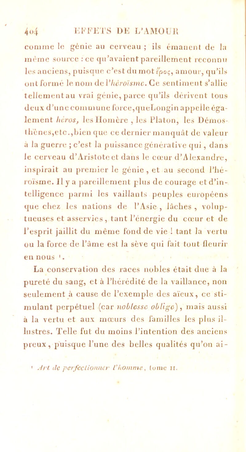 comme lo génie au cerveau ; ils émanent de la même source :ce qu’avaient pareillement reconnu les anciens, puisque c’est du motrpoç, amour, qu’ils ont formé le nom de l'héroïsme. Ce sentiment s’allie teliementau vrai génie,parce qu’ils dérivent tous deux d’une commune force,queLongin appelle éga- lement Iwros, les Homère , les Platon, les Démos- llfènes,etc.,bien que ce dernier manquât de valeur à la guerre ; c’est la puissance générative qui, dans le cerveau d’Aristote et dans le cœur d’Alexandre, inspirait au premier le génie, et au second l’hé- roïsme. Il y a pareillement plus de courage et d’in- telligence parmi les vaillants peuples européens que chez les nations de l’Asie , lâches , volup- tueuses et asservies, tant l’énergie du cœur et de l’esprit jaillit du même fond de vie ! tant la vertu ou la force de l’âme est la sève qui fait tout fleurir en nous 1. La conservation des races nobles était due à la pureté du sang, et à l’hérédité de la vaillance, non seulement à cause de l’exemple des aïeux, ce sti- mulant perpétuel (car noblesse oblige), mais aussi à la vertu et aux mœurs des familles les plus il- lustres. Telle fut du moins l’intention des anciens preux, puisque l’une des belles qualités qu’on ai-