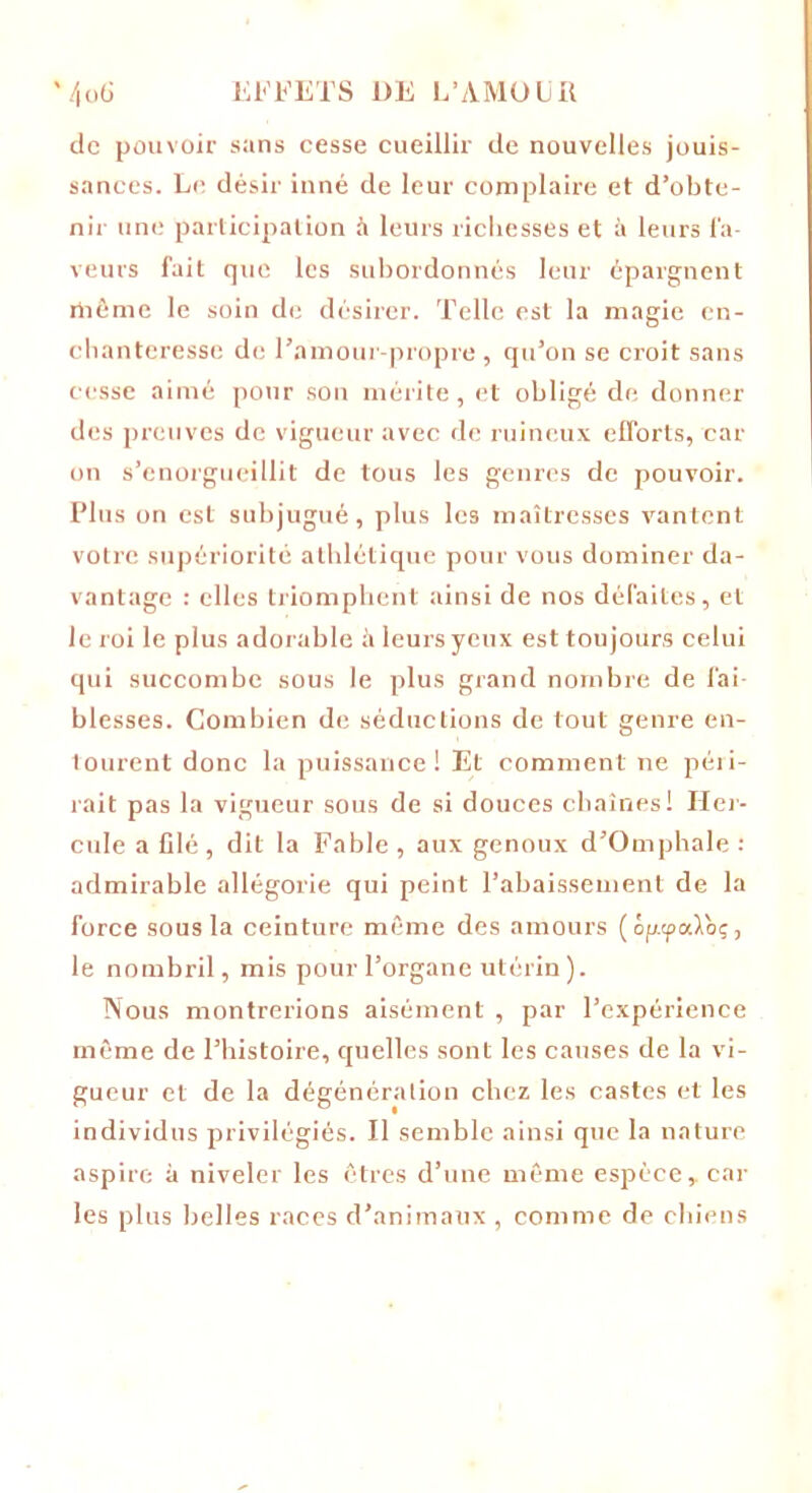de pouvoir sans cesse cueillir de nouvelles jouis- sances. Le désir inné de leur complaire et d’obte- nir une participation il leurs richesses et à leurs la- veurs fait que les subordonnés leur épargnent même le soin de désirer. Telle est la magie en- chanteresse de l’amour-propre , qu’on se croit sans cesse aimé pour sou mérite , et obligé de donner des preuves de vigueur avec de ruineux efforts, car on s’enorgueillit de tous les genres de pouvoir. Plus on est subjugué, plus les maîtresses vantent votre supériorité athlétique pour vous dominer da- vantage : elles triomphent ainsi de nos défaites, et le roi le plus adorable à leurs yeux est toujours celui qui succombe sous le plus grand nombre de fai- blesses. Combien de séductions de tout genre en- tourent donc la puissance! Et comment ne péri- rait pas la vigueur sous de si douces chaînes! Her- cule a filé , dit la Fable , aux genoux d’Omphale : admirable allégorie qui peint l’abaissement de la force sous la ceinture même des amours (ôfrtpaloç, le nombril, mis pour l’organe utérin). Nous montrerions aisément , par l’expérience môme de l’histoire, quelles sont les causes de la vi- gueur et de la dégénération chez les castes et les individus privilégiés. Il semble ainsi que la nature aspire à niveler les êtres d’une môme espèce,, car les plus belles races d’animaux , comme de chiens