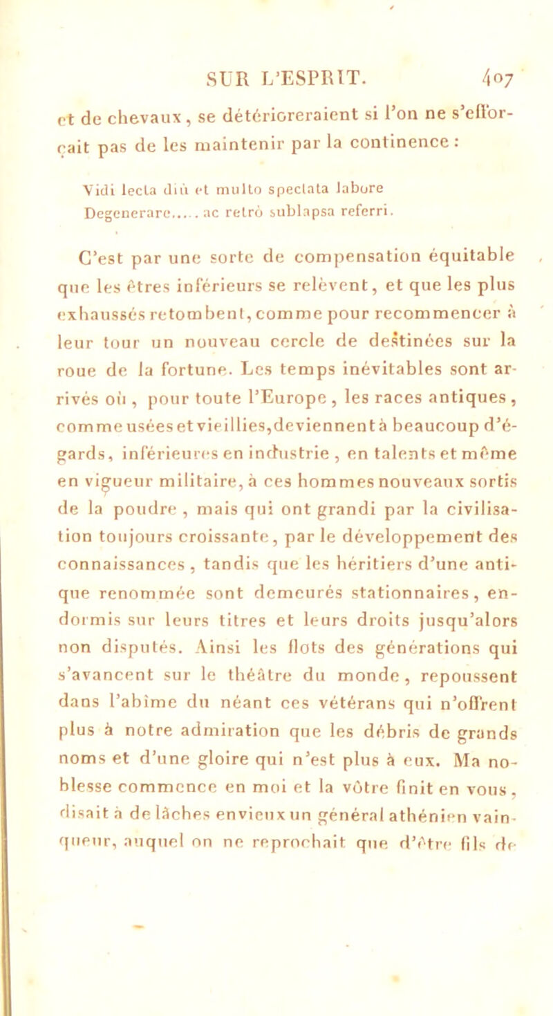 et de chevaux, se détérioreraient si l’on ne s'effor- cait pas de les maintenir par la continence: Vidi lecla dUï et multo speclata labore Degenerarc ac rétro sublapsa referri. C’est par une sorte de compensation équitable que les êtres inférieurs se relèvent, et que les plus exhaussés retombent, comme pour recommencer à leur tour un nouveau cercle de destinées sur la roue de la fortune. Les temps inévitables sont ar- rivés où , pour toute l’Europe , les races antiques , eommeuséesetvieillies,deviennentà beaucoup d’é- gards, inférieures en industrie , en talents et même en vigueur militaire, à ces hommes nouveaux sortis de la poudre , mais qui ont grandi par la civilisa- tion toujours croissante, parle développement des connaissances, tandis que les héritiers d’une anti- que renommée sont demeurés stationnaires, en- dormis sur leurs titres et leurs droits jusqu’alors non disputés. Ainsi les Ilots des générations qui s’avancent sur le théâtre du monde, repoussent dans l’abime du néant ces vétérans qui n’offrent plus à notre admiration que les débris de grands noms et d’une gloire qui n’est plus à eux. Ma no- blesse commence en moi et la vôtre finit en vous, disait à de lâches envieux un général athénien vain- queur, auquel nn ne reprochait que d’être fils de
