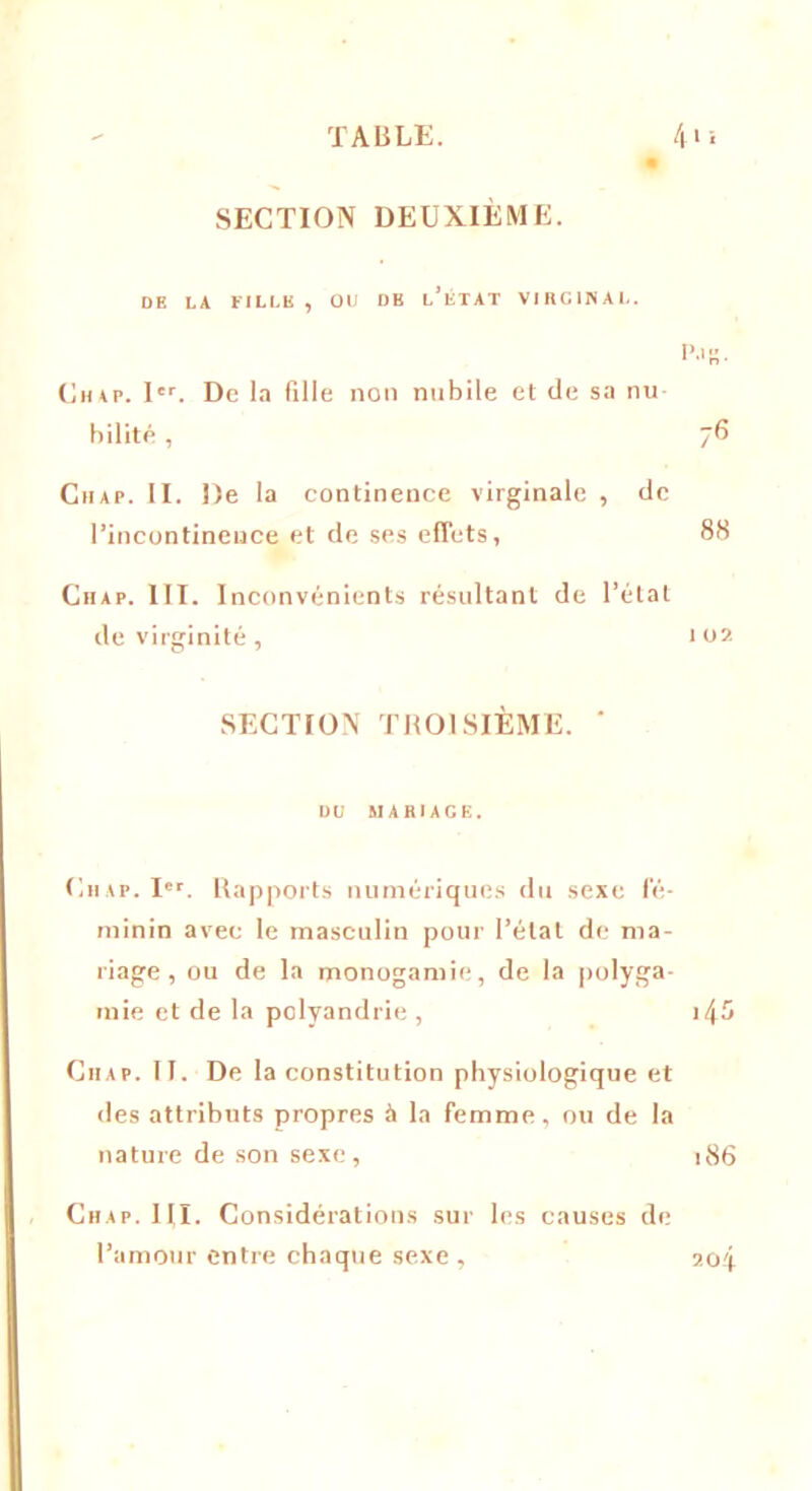 SECTION DEUXIÈME. DE LA FILLE , OU DE l’ÉTAT VIRGINAL. Chap. 1er. De la fille non nubile et de sa nu bilité , Chap. II. De la continence virginale , de l’incontinence et de ses effets, Chap. III. I nconvénients résultant de l’état de virginité, SECTION TROISIÈME. ' DU MARIAGE. Chap. Ier. Rapports numériques du sexe fé- minin avec le masculin pour l’état de ma- riage , ou de la monogamie, de la polyga- mie et de la polyandrie , Ciiap. II. De la constitution physiologique et des attributs propres à la femme, ou de la nature de son sexe, Chap. III. Considérations sur les causes de l’amour entre chaque sexe. P.IR. 76 88 I 0 2 l45 l86 204