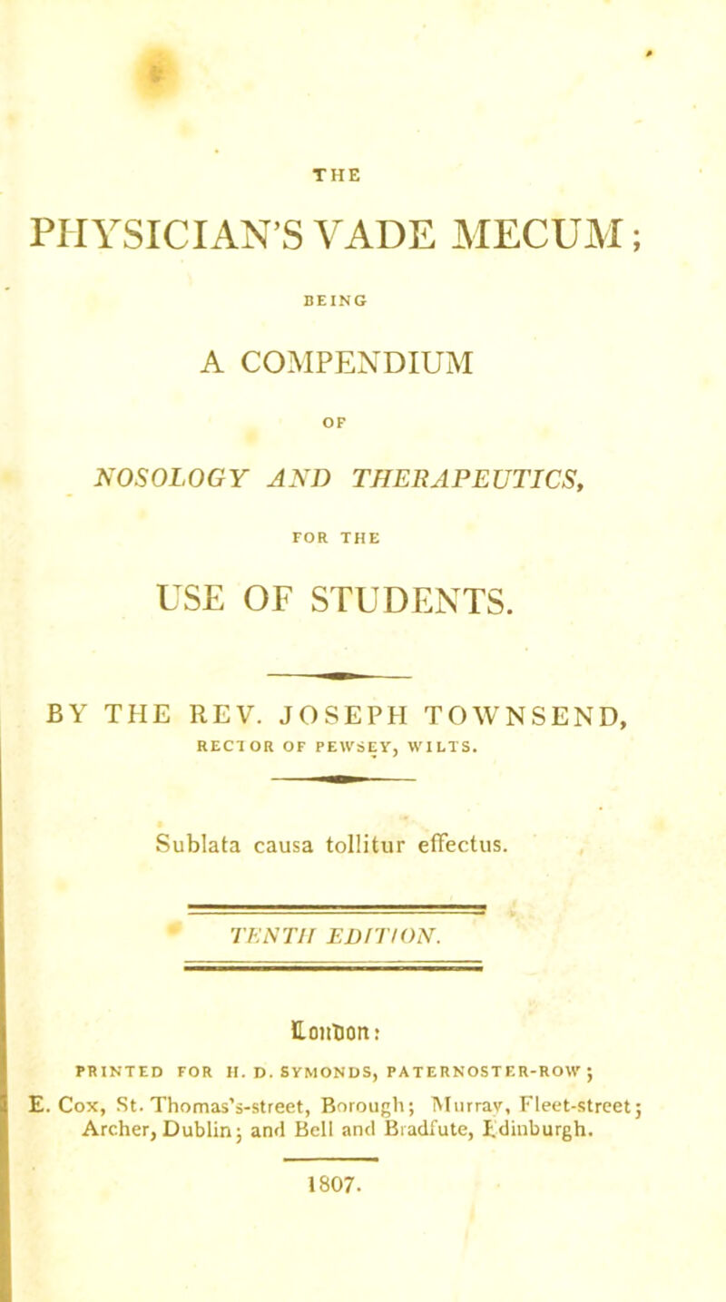 THE * PHYSICIAN’S VADE MECUM BEING A COMPENDIUM OF NOSOLOGY AND THERAPEUTICS, FOR THE USE OF STUDENTS. BY THE REV. JOSEPH TOWNSEND, RECTOR OF PEWSEY, WILTS. Sublata causa tollitur effectus. TENTH EDITION. Eoiibon: PRINTED FOR H. D. SYMONDS, PATERNOSTER-ROW ; E. Cox, St. Thomas’s-street, Borough; Murrav, Fleet-street Archer, Dublin; and Bell and Bradfute, Edinburgh. 1807.