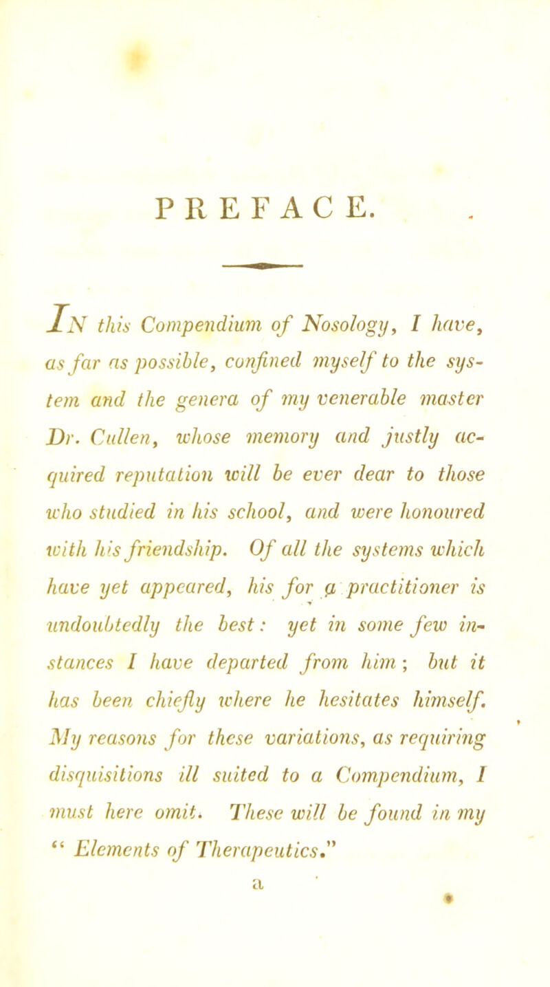 PREFACE. In this Compendium of Nosology, I have, as far as possible, confined myself to the sys- tem and the genera of my venerable master Dr. Cullen, whose memory and justly ac- quired reputation icill be ever dear to those who studied in his school, and were honoured with his friendship. Of all the systems which have yet appeared, his for a practitioner is undoubtedly the best: yet in some few in- stances I have departed from him; but it has been chiefly where he hesitates himself My reasons for these variations, as requiring disquisitions ill suited to a Compendium, l must here omit. These will be found in my “ Elements of Therapeutics.
