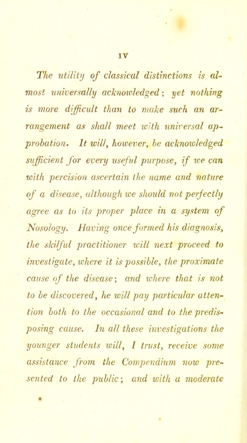 The utility of classical distinctions is al- most universally acknowledged; yet nothing is more difficult than to make such an ar- rangement as shall meet with universal ap- probation. It will, however, be acknowledged sufficient for every useful purpose, if ice can with percision ascertain the name and nature of a disease, although we should not perfectly agree as to its proper place in a system of Nosology, having once formed his diagnosis, the skilful practitioner will next proceed to investigate, where it is possible, the proximate cause of the disease; and where that is not to be discovered, he will pay particular atten- tion both to the occasional and to the predis- posing cause. In all these investigations the younger students will, I trust, receive some assistance from the Compendium now pre- sented to the public-, and with a moderate •