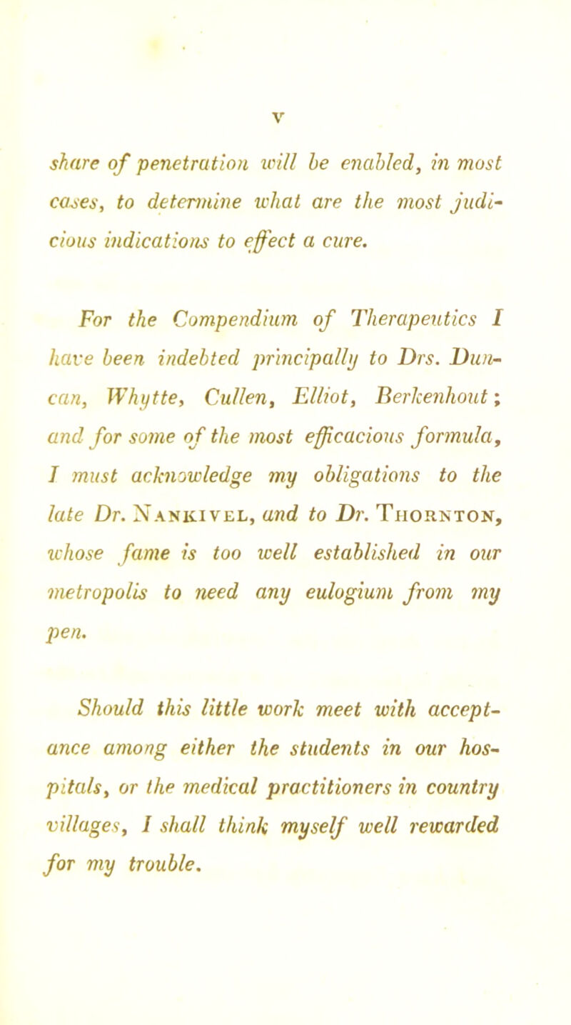 share of penetration will be enabled, in most cases, to determine what are the most judi- cious indications to effect a cure. For the Compendium of Therapeutics I have been indebted principally to Drs. Dun- can, Whytte, Cullen, Elliot, Berlcenhout; and for some of the most efficacious formula, I must acknowledge my obligations to the late Dr. Nankivel, and to Dr. Thornton, whose fame is too well established in our metropolis to need any eulogium from my pen. Should this little work meet with accept- ance among either the students in our hos- pitals, or the medical practitioners in country villages, I shall think myself well rewarded for my trouble.