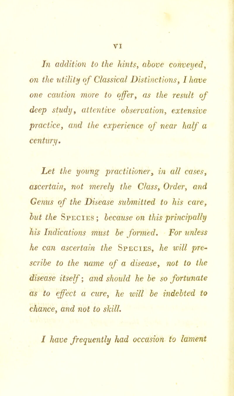 In addition to the hints, above conveyed, on the utility of Classical Distinctions, I have one caution more to offer, as the result of deep study, attentive observation, extensive practice, and the experience of near half a century. Let the young practitioner, in all cases, ascertain, not merely the Class, Order, and Genus of the Disease submitted to his care, but the Species; because on this principally his Indications must be formed. For unless he can ascertain the Species, he will pre- scribe to the name of a disease, not to the disease itself; and should he be so fortunate as to effect a cure, he will be indebted to chance, and not to skill. I have frequently had occasion to lament