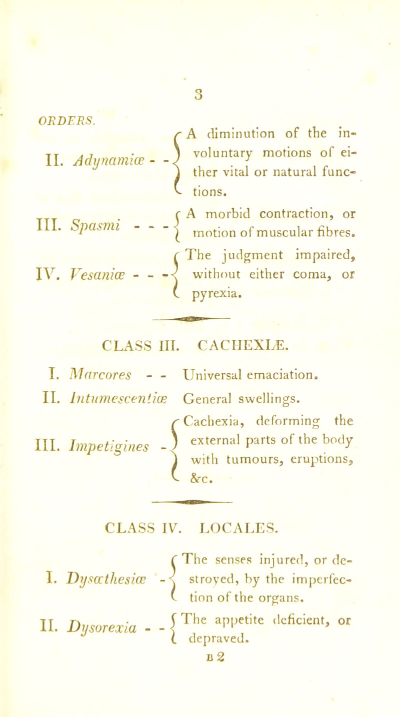 ORDERS. II. Achjncimke A diminution of the in- voluntary motions of ei- ther vital or natural func- tions. r A morbid contraction, or III. Spasmi - - - | motion of muscular fibres. C The judgment impaired, IV. Vescinice - - -< without either coma, or C pyrexia. CLASS III. CACIIEXLE. I. Mnrcores - - II. Intumescentioe III. Impetigines { l Universal emaciation. General swellings. Cachexia, deforming the external parts of the body with tumours, eruptions, &r. CLASS IV. LOCALES. I. Dysccthesice II. Dysurexia - 5 X The senses injured, or de- stroyed, by the imperfec- tion of the organs. The appetite deficient, or depraved. d 2