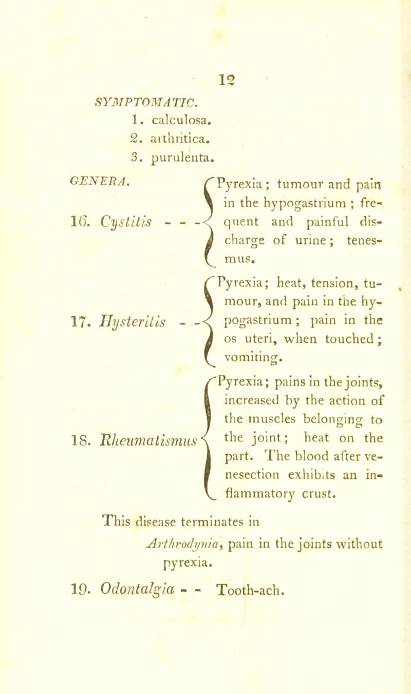 SYMPTOMATIC. 1. calculosa. 2. arthritica. 3. purulenta. GENERA. 1(5. Cystitis - 17. Hysteritis S l Pyrexia; tumour and pain in the hypogastrium ; fre- quent and painful dis- charge of urine; tenes- mus. ^Pyrexia; heat, tension, tu- \ mour, and pain in the hy- pogastrium; pain in the i os uteri, when touched; f vomiting. {Pyrexia; pains in the joints, increased by the action of the muscles belonging to the joint; heat on the part. The blood after ve- nesection exhibits an in- flammatory crust. This disease terminates in Arthroclynia, pain in the joints without pyrexia. 19. Odontalgia - - Tooth-ach.