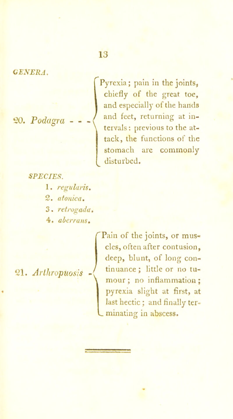 GENERA. 50. Podagra (Pyrexia; pain in the joints, chiefly of the great toe, and especially of the hands and feet, returning at in- tervals : previous to the at- tack, the functions of the stomach are commonly disturbed. SPECIES. 1. regularis. 2. atonica. 3. retrogada. 4. aberrans. Pain of the joints, or mus- cles, often after contusion, deep, blunt, of long con- 51. Arlhropuosis J tinuance; little or no tu' \ rnour; no inflammation ; * pyrexia slight at first, at last hectic; and finally ter- _ minuting in abscess.