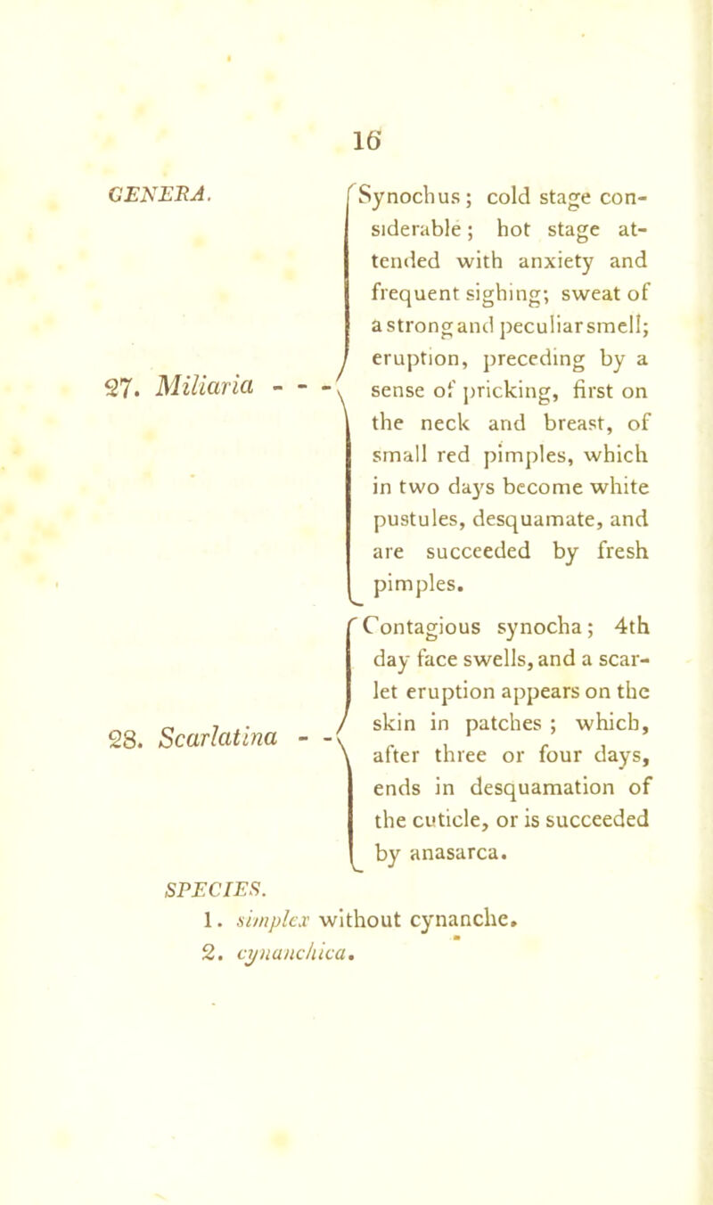 GENERA. 27. Miliaria Synochus; cold stage con- siderable ; hot stage at- tended with anxiety and frequent sighing; sweat of astrongand peculiarsmell; y eruption, preceding by a \ sense of pricking, first on the neck and breast, of small red pimples, which in two days become white pustules, desquamate, and are succeeded by fresh pimples. 28. Scarlatina 'Contagious synocha; 4th day face swells, and a scar- let eruption appears on the / skin in patches ; which, \ after three or four days, ends in desquamation of the cuticle, or is succeeded by anasarca. SPECIES. 1. simplex without cynanche. 2. cynanckiea.
