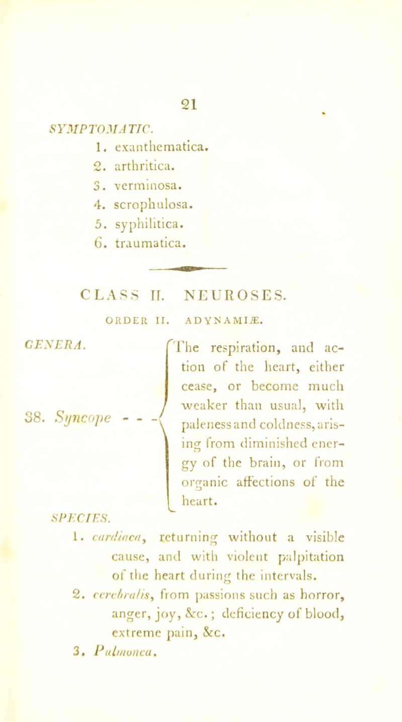 SYMPTOMATIC. 1. exanthematica. 2. arthritica. 3. verminosa. 4. scrophulosa. 5. syphilitica. 6. traumatica. CLASS If. NEUROSES. ORDER II. ADVNAMIJE, CENTRA. 38. Syncope SPECIES. fr 1 \ Fhe respiration, and ac- tion of the heart, either ceaSe, or become much weaker than usual, with paleness and coldness, aris- ing from diminished ener- gy of the brain, or from organic affections of the ^ heart. 1. cardiaca, returning without a visible cause, and with violent palpitation of the heart during the intervals. 2. ccrcbralis, from passions such as horror, anger, joy, &c.; deficiency of blood, extreme pain, &c. 3. Pulmoneu.