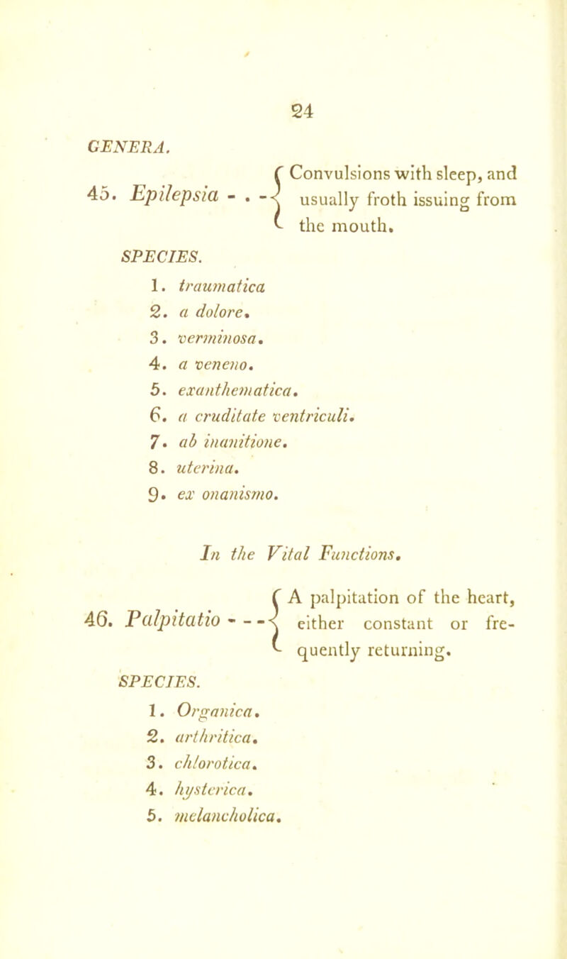 GENERA. C Convulsions with sleep, and 45. Epilepsia - . -< usually froth issuing from ^ the mouth, SPECIES. 1. traumatica 2. a dolor e. 3. vermmosa. 4. a veneno. 5. exantliematica. 6. a cruditate ventriculi. 7. ab inanitione. 8. uterina. 9. ex onanismo. In the Vital Functions. C A palpitation of the heart, 46. Palpitatio - - - < either constant or fre- quently returning. SPECIES. 1. Organica. 2. arthritica. 3. c/i/orotica. 4. hysterica. 5. melancholica.