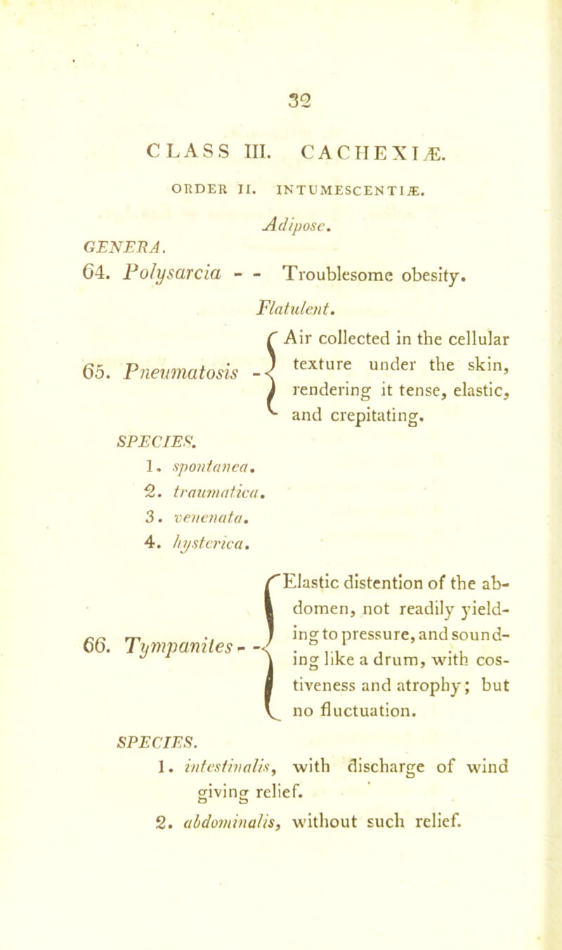 CLASS III. cachexia:. ORDER II. INTUMESCEN THE. Adipose. GENERA. 64. Po/ysarcia - - Troublesome obesity. Flatulent. C Air collected in the cellular 65. Pneumatosis texture under the skin’ J rendering it tense, elastic, and crepitating. SPECIES. 1. spontanea. 2. traumatica. 3. venenata. 4. hysterica. 66. Tympanites - { Elastic distention of the ab- domen, not readily yield- ing to pressure, and sound- ing like a drum, with cos- tiveness and atrophy; but no fluctuation. SPECIES. 1. intestinalis, with discharge of wind givincr relief. O £3 2. abdominal is, without such relief.