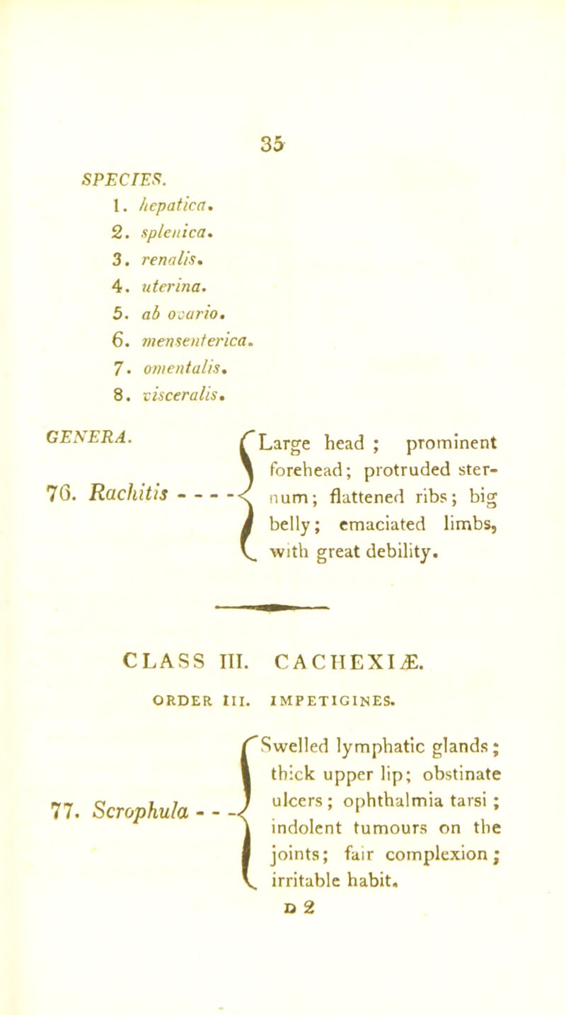 SPECIES. 1. hepatica. 2. splenica. 3. renalis. 4. uterina. 5. ab ocurio. 6. mensenferica. 7. onientalis. 8. v isceralis. GENERA. 70. Rachitis - - f Large head ; prominent l forehead; protruded ster- S. num; flattened ribs; big i belly; emaciated limbs, V. with great debility. CLASS III. CACIIEXIdE. ORDER III. IMPETIGINES. 77. Scrophula - - {Swelled lymphatic glands; thick upper lip; obstinate ulcers ; ophthalmia tarsi; indolent tumours on the joints; fair complexion; irritable habit. D 2