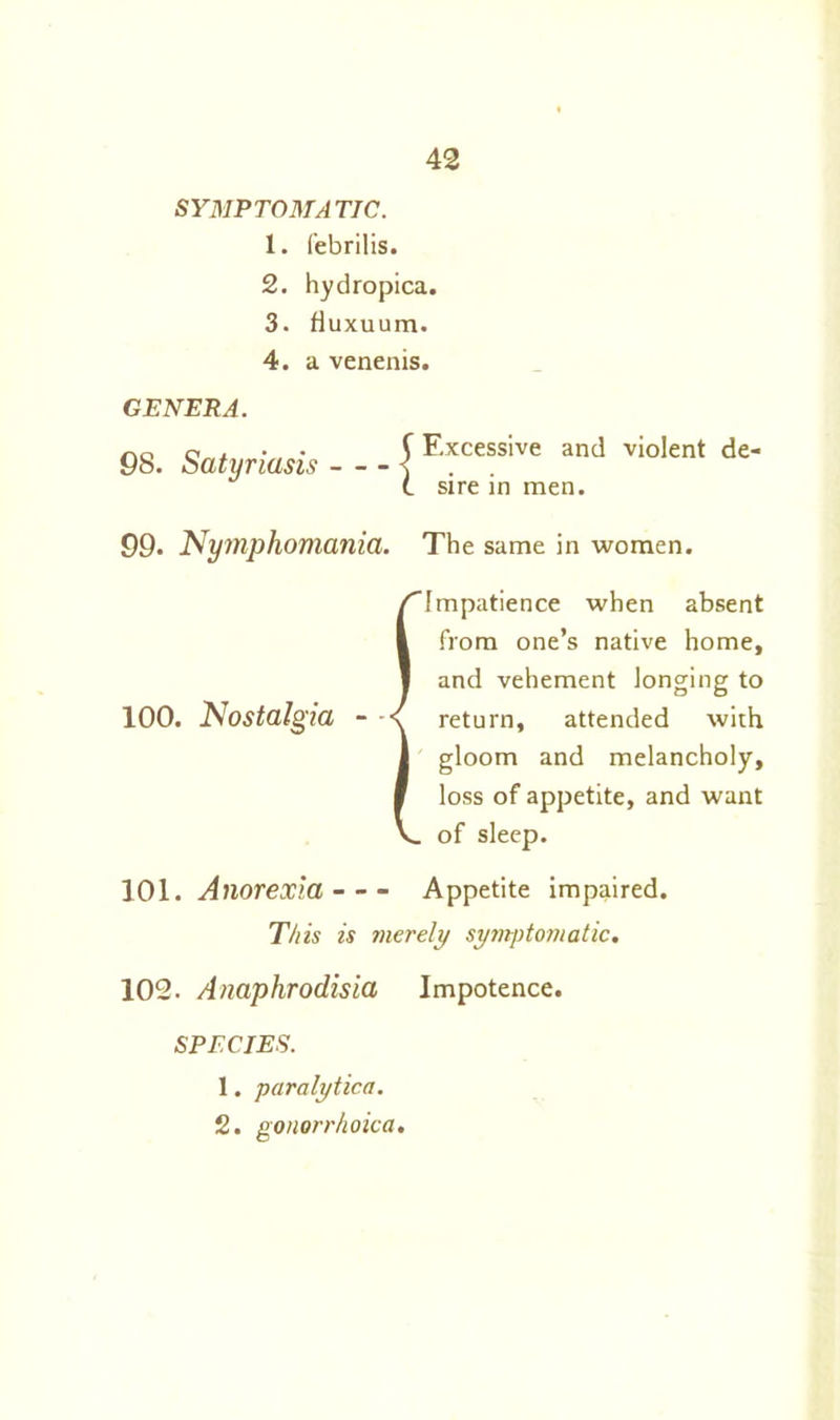 SYMPTOMATIC. 1. febrilis. 2. hydropica. 3. Huxuum. 4. a venenis. GENERA. 98. Satyriasis j Excessive and violent de- sire in men. 99. Nymphomania. The same in women. {Impatience when absent from one’s native home, and vehement longing to return, attended with gloom and melancholy, loss of appetite, and want of sleep. 101. Anorexia Appetite impaired. This is merely symptomatic. 102. Anaphrodisia Impotence. SPECIES. 1. paralytica. 2. gonorrhoica.