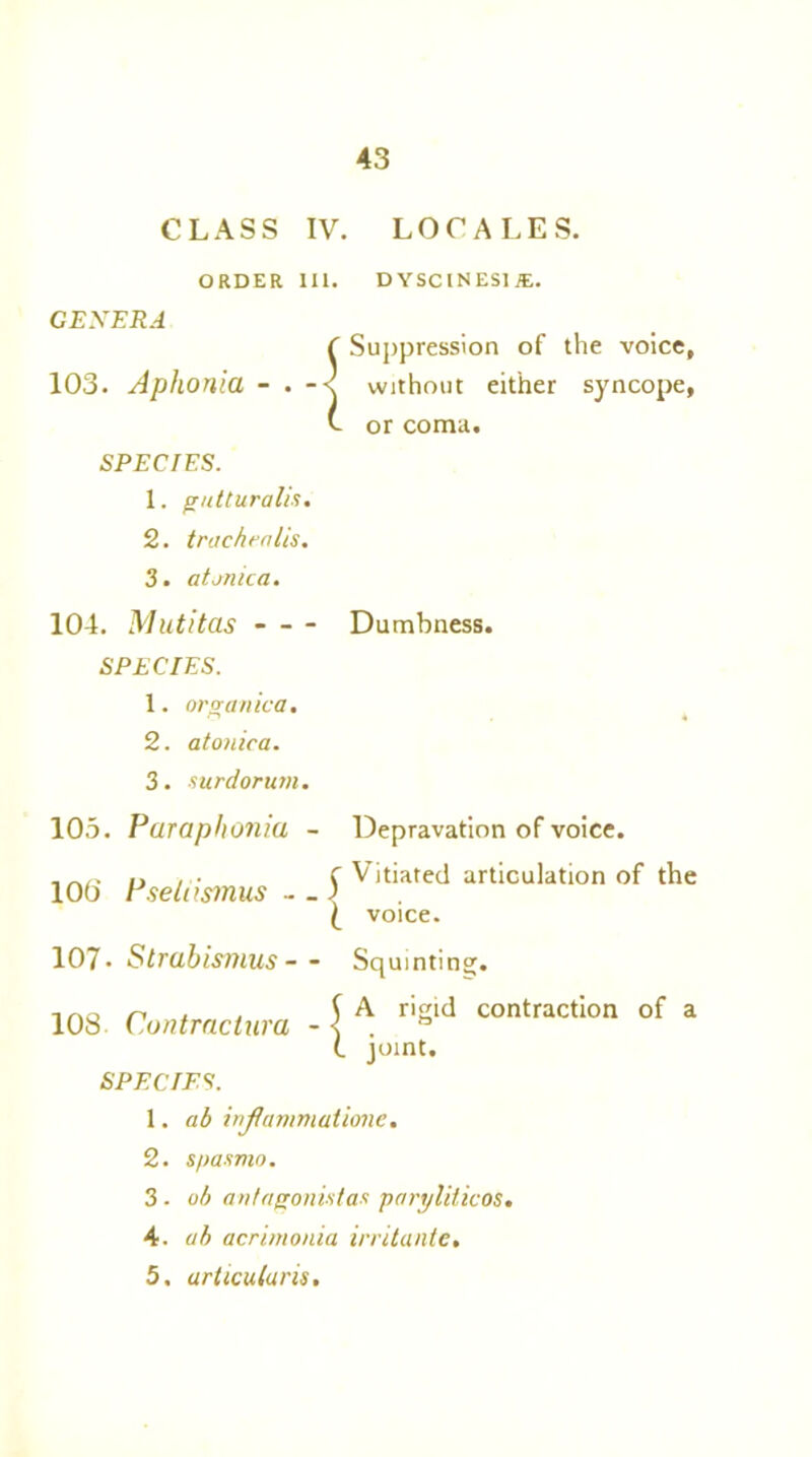 CLASS IV. LOCALES. ORDER 111. DYSCINESI*. GENERA ( Suppression of the voice, 103. Aphonia - . without either syncope, v- or coma. SPECIES. 1. gntturalis. 2. trachea lis. 3. a tunic a. 104. Mutitas Dumbness. SPECIES. 1. organica. 2. atonic a. 3. surdorum. 105. Paraphonia - Depravation of voice. f Vitiated articulation of the 105 Pselnsmus - _ ) l voice. 107- Strabismus— Squinting. f A rigid contraction of a •a - < . ° (. mint. 108 Contractur SPECIES. 1. ab injlcmimatione. 2. spasmo. 3. oh antagonist ax paryliticos, 4. ab acrimonia irritante, 5. articuluris.
