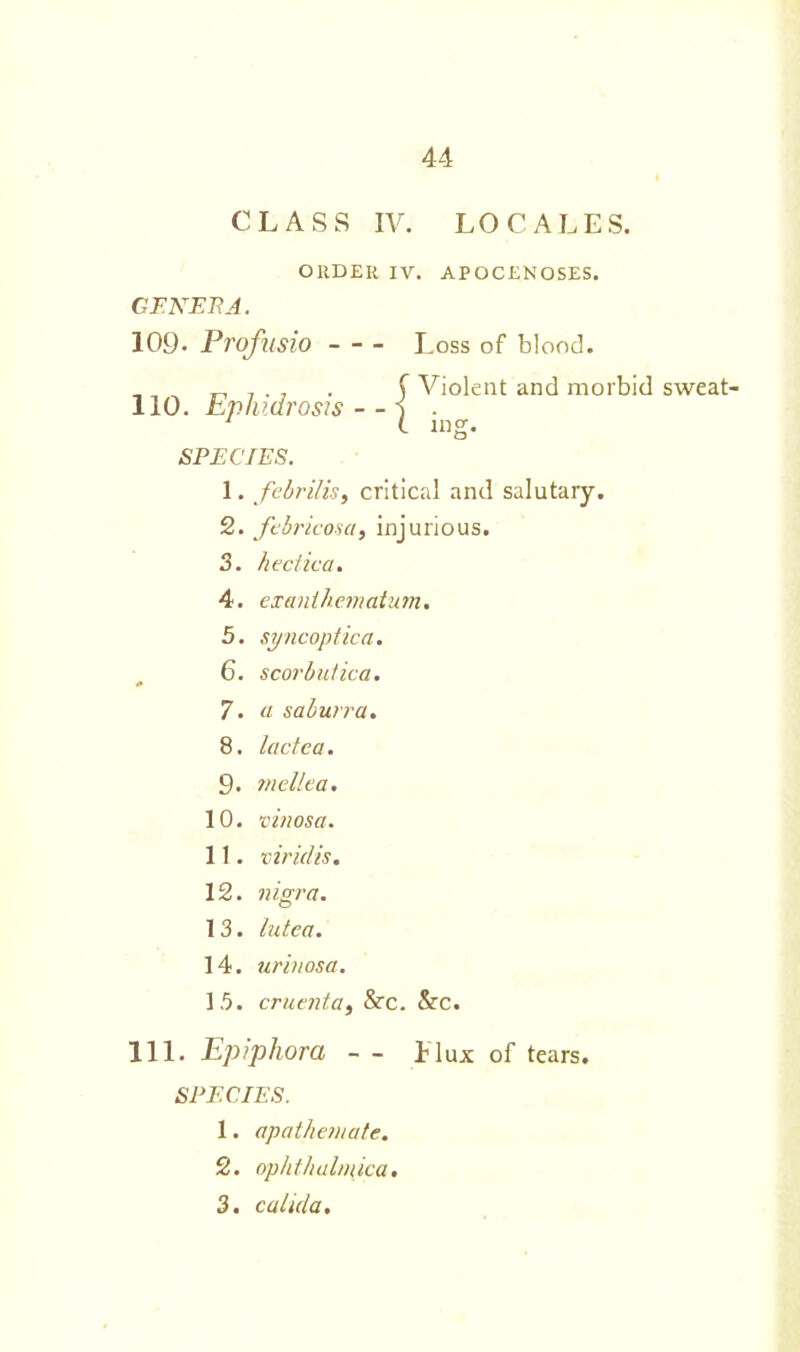 CLASS IV. LOCALES. GENERA. 109- Profusio I .oss of blood. SPECIES. 1. febrilis, critical and salutary. 2. febricosa, injurious. 3. hectic a. 4. exaniliematum. 5. syncoptica. 6. scorbutica. 7. « saburra. 8. lactea. 9. mellea. 10. •cinosa. 11. viridis. 12. nigra. 13. lutca. 14. urinosa. 15. cruenta, &c. &c. 111. Epiphora — 1 lux of tears. SPECIES. 1. apathemate. 2. oplithalmica. 3. calida. ORDER IV. APOCENOSES. 110. Ephi.drosis - - Violent and morbid sweat-