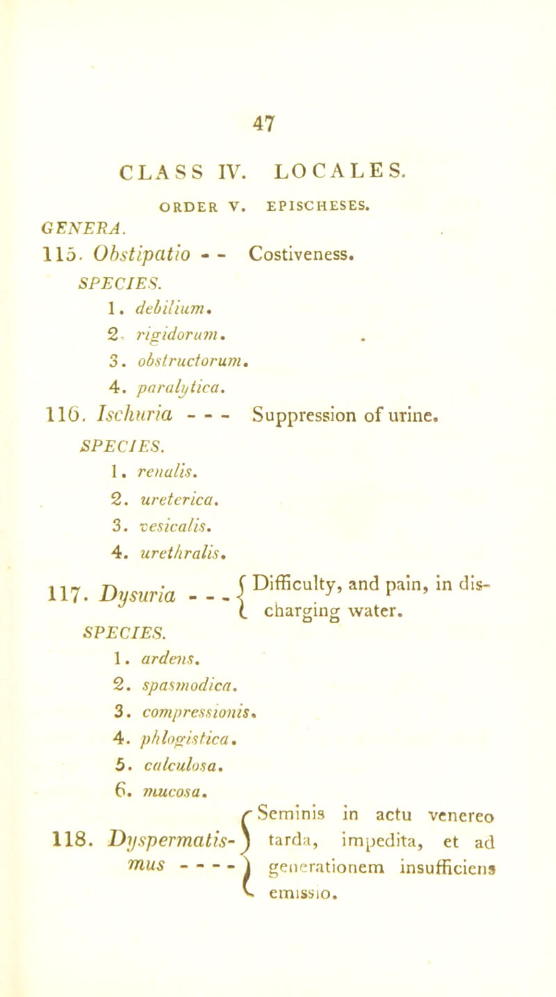 CLASS IV. LOCALES. ORDER V. EPXSCHESES. GENERA. 115- Obstipatio - - Costiveness. SPECIES. 1. debilium. 2 rigidorum. 3. obstructorum. 4. paralytica. 116. Ischuria Suppression of urine. SPECIES. 1. renalis. 2. ureterica. 3. cesicalis. 4. uret/iralis. 117. Dysuria - - . { Difficulty’ and Pain>in dis- (. charging water. SPECIES. 1. ardens. 2. spasmodica. 3. compress ion is. 4. phlogistica. 5. calculosa. 6. mucosa. /'Seminis in actu venereo 118. Dyspermatis-J tarda, impedita, et ad mus ) generationem insufficient emissio.