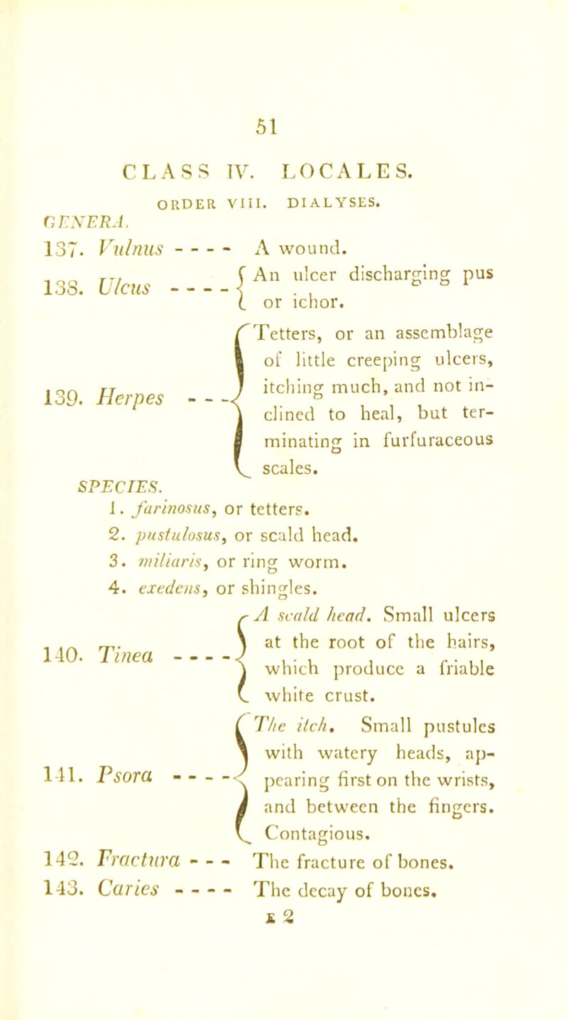 CLASS IV. LOCALES. ORDER VIII. DIALYSES. GENERA. 137- Vulnus 13S. Ulcus A wound. An ulcer discharging or ichor. pus 139. Herpes SPECIES. /^Tetters, or an assemblage ft of little creeping ulcers, J itching much, and not in- \ dined to heal, but ter- I minating in furfuraceous V_ scales. 1. farinosus, or tetters. 2. pustulosus, or scald head. 3. miliaris, or ring worm. 4. ext dens, or shingles. Jl scald head. Small ulcers at the root of the hairs, which produce a friable white crust. 140. Tinea - - j 141. Psora - 142. Fractura 143. Caries - J l The itch. Small pustules with watery heads, ap- pearing first on the wrists, and between the fingers. Contagious. The fracture of bones. The decay of bones. £ 2