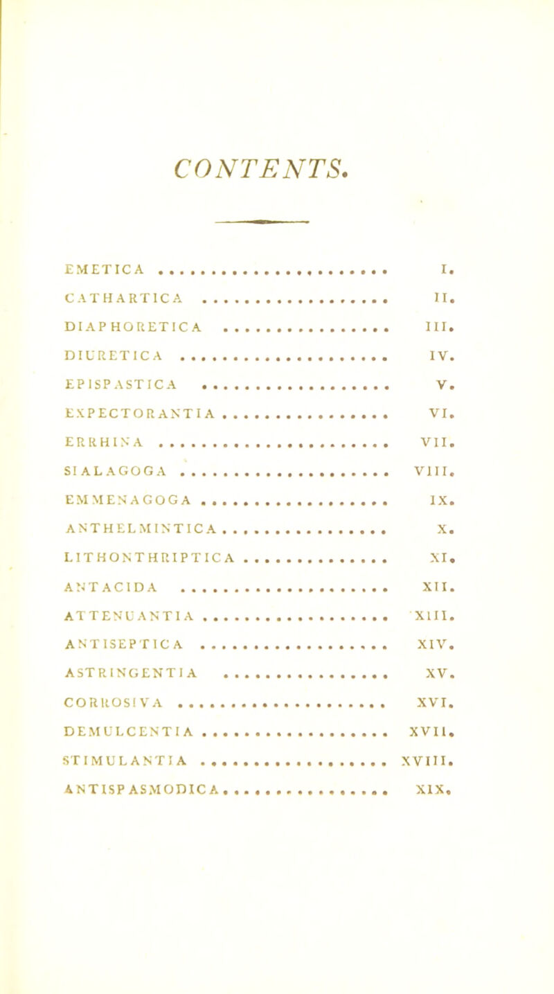 CONTENTS, EMETICA I. CATHARTIC A II. DIAPHORETICA III. DIURETICA IV. EP ISP ASTIC A V. EXPECTORANTIA VI. E R R H IN A VII. SIALAGOGA VIII. EMMEN'AGOGA IX. ANTHELMINTICA X. L1THONTHRIPTIC A XI. ANTACIDA XII. ATTENUANTIA XIII. A NT ISEP TIC A XIV. ASTRINGENTIA XV. CORROSIVA XVI. DEMULCENTIA XVII. STIMULANTIA XVIII. ANTISP ASMODICA XIX